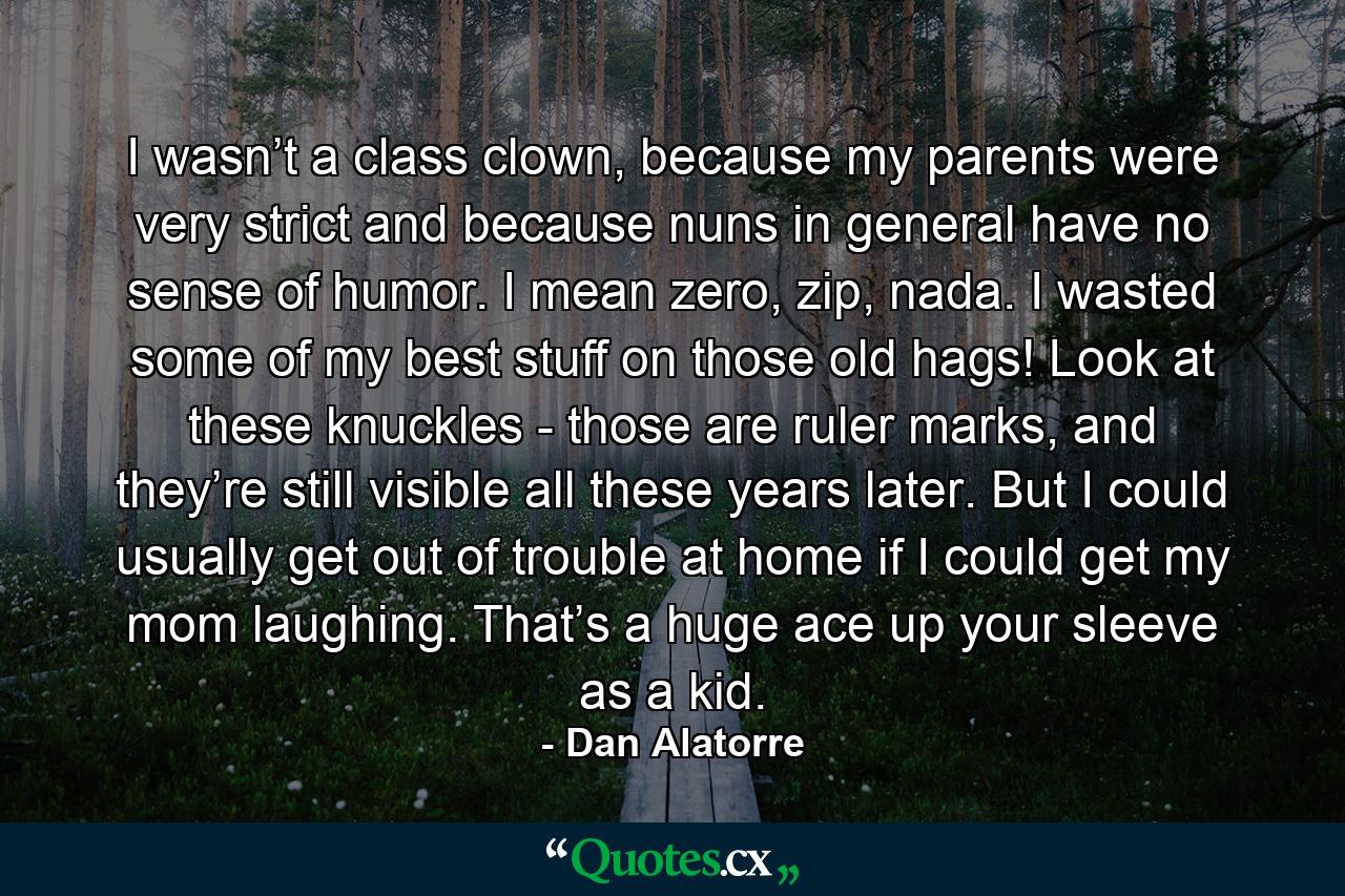 I wasn’t a class clown, because my parents were very strict and because nuns in general have no sense of humor. I mean zero, zip, nada. I wasted some of my best stuff on those old hags! Look at these knuckles - those are ruler marks, and they’re still visible all these years later. But I could usually get out of trouble at home if I could get my mom laughing. That’s a huge ace up your sleeve as a kid. - Quote by Dan Alatorre