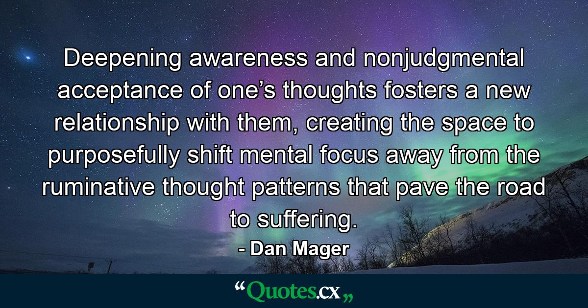 Deepening awareness and nonjudgmental acceptance of one’s thoughts fosters a new relationship with them, creating the space to purposefully shift mental focus away from the ruminative thought patterns that pave the road to suffering. - Quote by Dan Mager