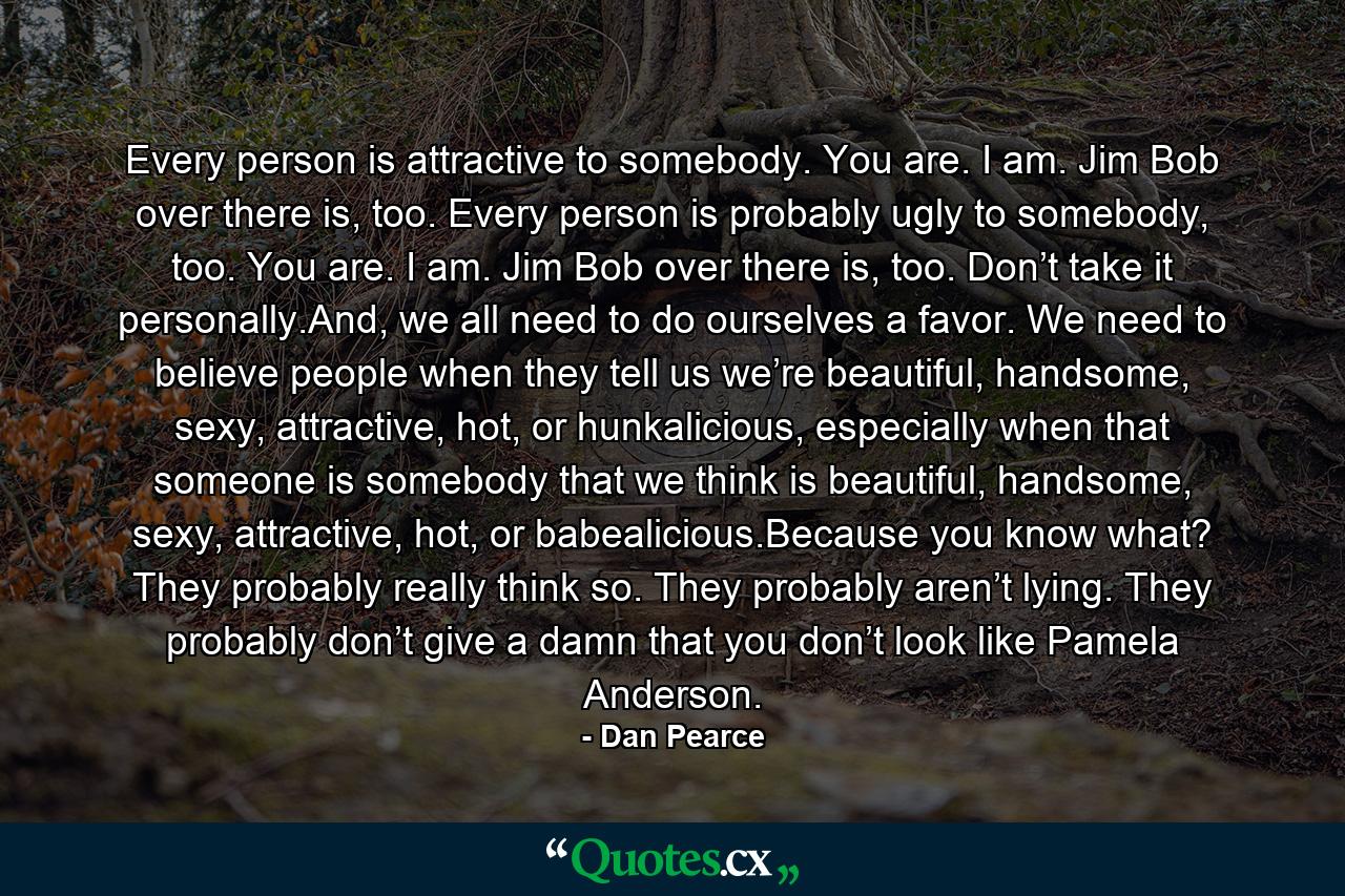 Every person is attractive to somebody. You are. I am. Jim Bob over there is, too. Every person is probably ugly to somebody, too. You are. I am. Jim Bob over there is, too. Don’t take it personally.And, we all need to do ourselves a favor. We need to believe people when they tell us we’re beautiful, handsome, sexy, attractive, hot, or hunkalicious, especially when that someone is somebody that we think is beautiful, handsome, sexy, attractive, hot, or babealicious.Because you know what? They probably really think so. They probably aren’t lying. They probably don’t give a damn that you don’t look like Pamela Anderson. - Quote by Dan Pearce