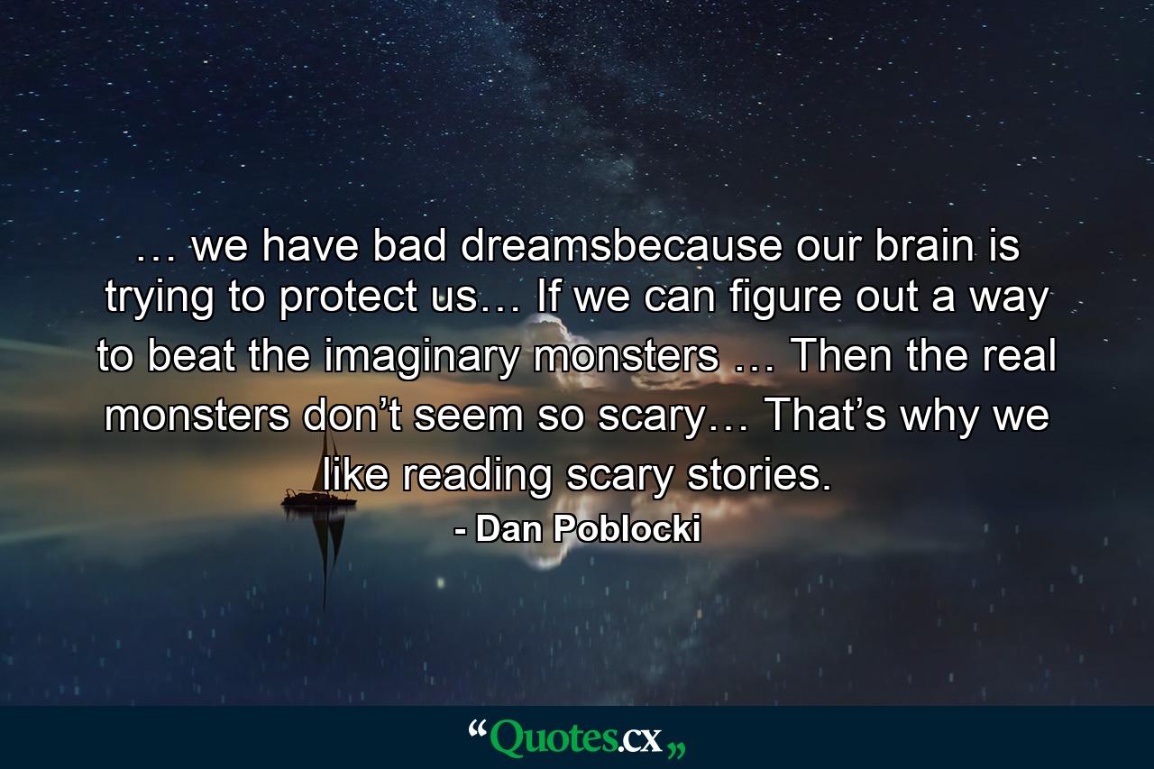 … we have bad dreamsbecause our brain is trying to protect us… If we can figure out a way to beat the imaginary monsters … Then the real monsters don’t seem so scary… That’s why we like reading scary stories. - Quote by Dan Poblocki