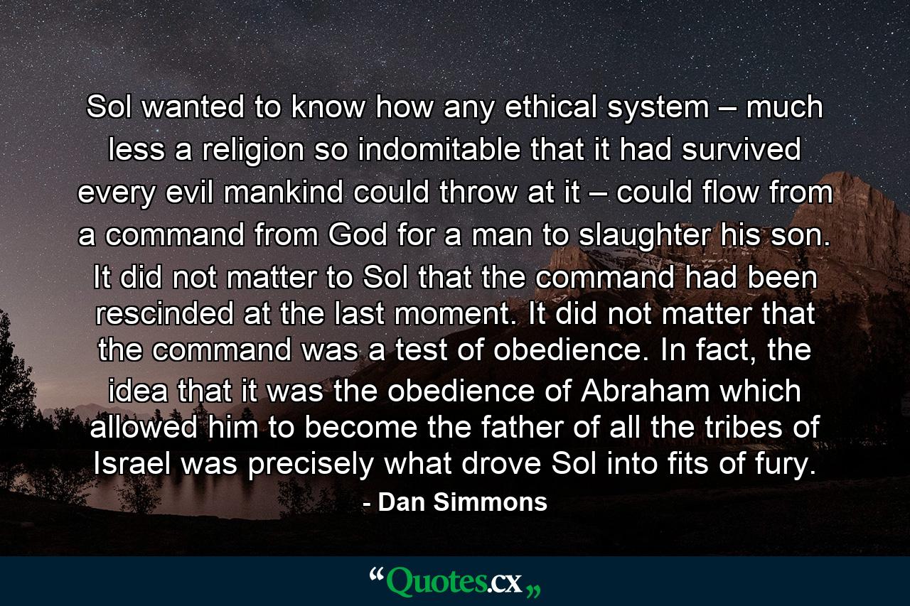 Sol wanted to know how any ethical system – much less a religion so indomitable that it had survived every evil mankind could throw at it – could flow from a command from God for a man to slaughter his son. It did not matter to Sol that the command had been rescinded at the last moment. It did not matter that the command was a test of obedience. In fact, the idea that it was the obedience of Abraham which allowed him to become the father of all the tribes of Israel was precisely what drove Sol into fits of fury. - Quote by Dan Simmons