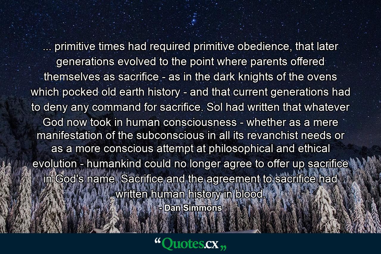 ... primitive times had required primitive obedience, that later generations evolved to the point where parents offered themselves as sacrifice - as in the dark knights of the ovens which pocked old earth history - and that current generations had to deny any command for sacrifice. Sol had written that whatever God now took in human consciousness - whether as a mere manifestation of the subconscious in all its revanchist needs or as a more conscious attempt at philosophical and ethical evolution - humankind could no longer agree to offer up sacrifice in God's name. Sacrifice and the agreement to sacrifice had written human history in blood. - Quote by Dan Simmons