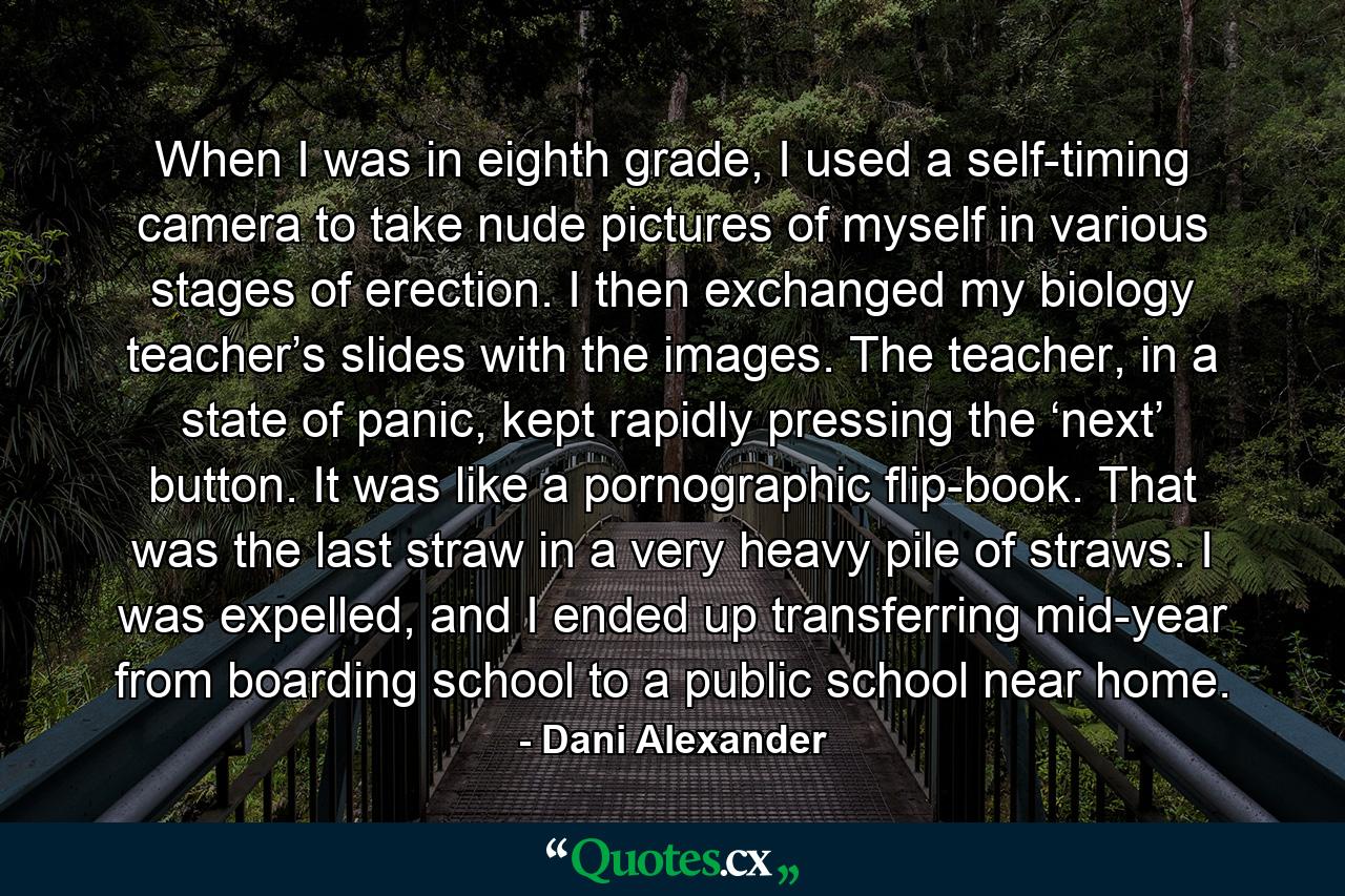 When I was in eighth grade, I used a self-timing camera to take nude pictures of myself in various stages of erection. I then exchanged my biology teacher’s slides with the images. The teacher, in a state of panic, kept rapidly pressing the ‘next’ button. It was like a pornographic flip-book. That was the last straw in a very heavy pile of straws. I was expelled, and I ended up transferring mid-year from boarding school to a public school near home. - Quote by Dani Alexander