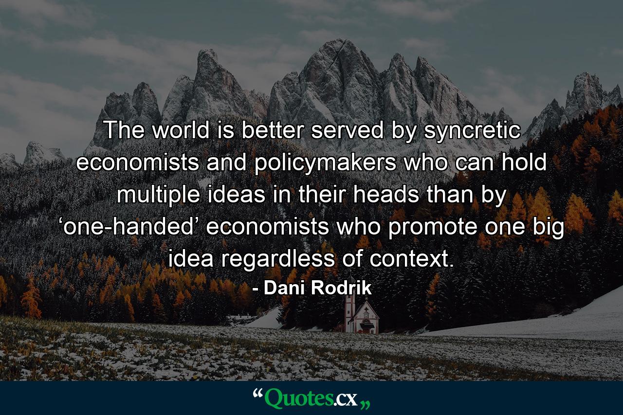 The world is better served by syncretic economists and policymakers who can hold multiple ideas in their heads than by ‘one-handed’ economists who promote one big idea regardless of context. - Quote by Dani Rodrik