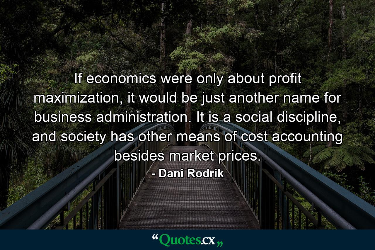 If economics were only about profit maximization, it would be just another name for business administration. It is a social discipline, and society has other means of cost accounting besides market prices. - Quote by Dani Rodrik