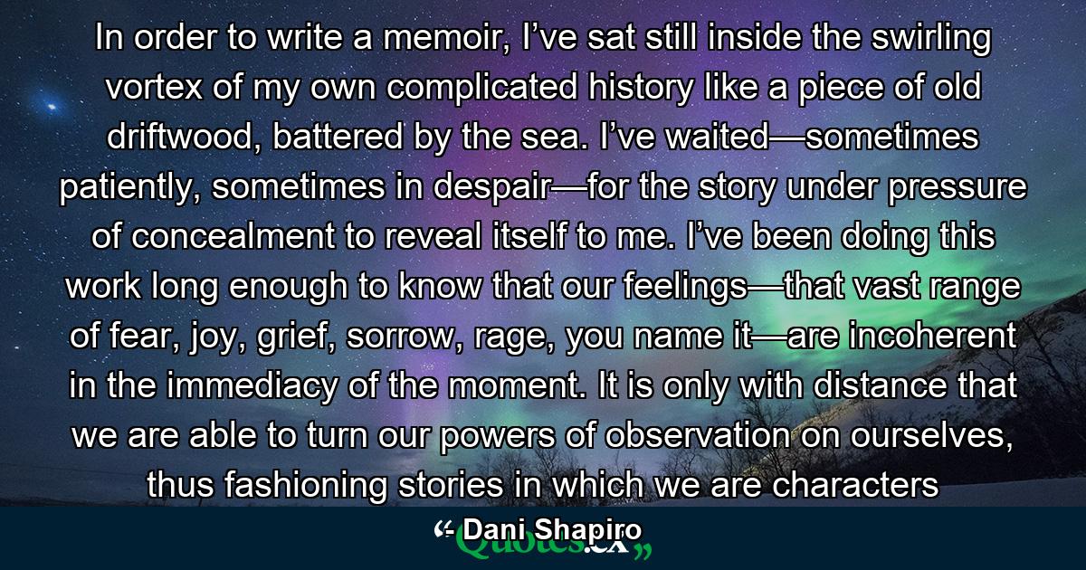 In order to write a memoir, I’ve sat still inside the swirling vortex of my own complicated history like a piece of old driftwood, battered by the sea. I’ve waited—sometimes patiently, sometimes in despair—for the story under pressure of concealment to reveal itself to me. I’ve been doing this work long enough to know that our feelings—that vast range of fear, joy, grief, sorrow, rage, you name it—are incoherent in the immediacy of the moment. It is only with distance that we are able to turn our powers of observation on ourselves, thus fashioning stories in which we are characters - Quote by Dani Shapiro