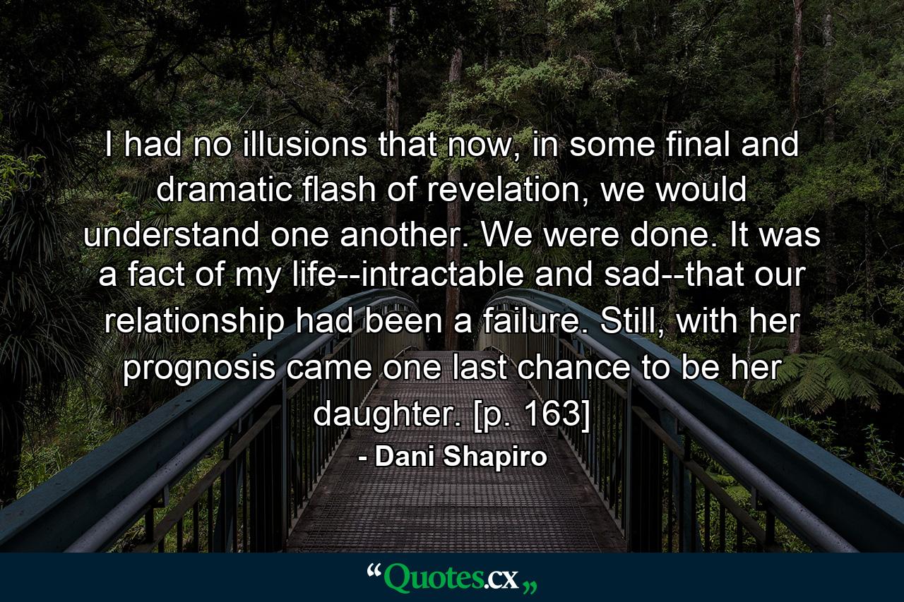 I had no illusions that now, in some final and dramatic flash of revelation, we would understand one another. We were done. It was a fact of my life--intractable and sad--that our relationship had been a failure. Still, with her prognosis came one last chance to be her daughter. [p. 163] - Quote by Dani Shapiro