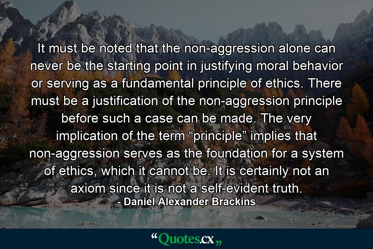 It must be noted that the non-aggression alone can never be the starting point in justifying moral behavior or serving as a fundamental principle of ethics. There must be a justification of the non-aggression principle before such a case can be made. The very implication of the term “principle” implies that non-aggression serves as the foundation for a system of ethics, which it cannot be. It is certainly not an axiom since it is not a self-evident truth. - Quote by Daniel Alexander Brackins