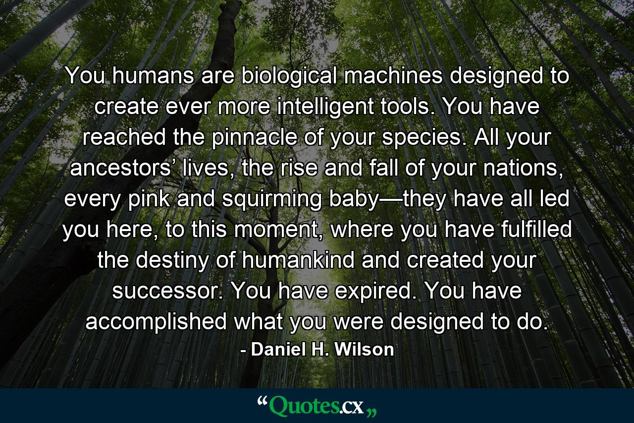 You humans are biological machines designed to create ever more intelligent tools. You have reached the pinnacle of your species. All your ancestors’ lives, the rise and fall of your nations, every pink and squirming baby—they have all led you here, to this moment, where you have fulfilled the destiny of humankind and created your successor. You have expired. You have accomplished what you were designed to do. - Quote by Daniel H. Wilson