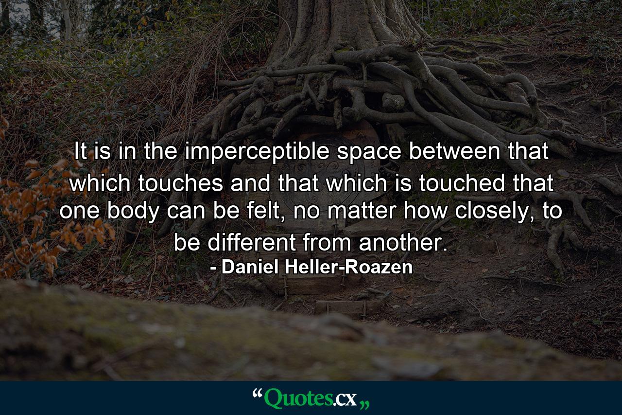 It is in the imperceptible space between that which touches and that which is touched that one body can be felt, no matter how closely, to be different from another. - Quote by Daniel Heller-Roazen