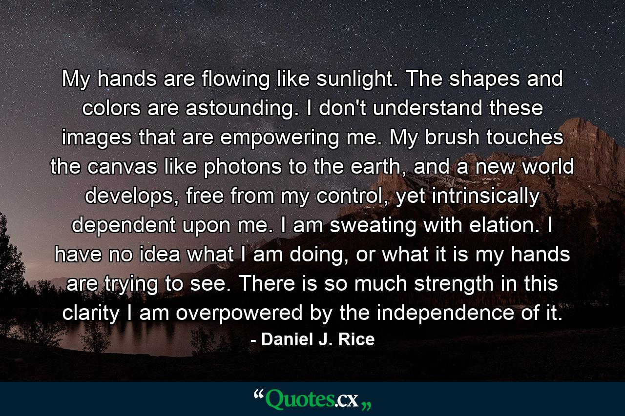 My hands are flowing like sunlight. The shapes and colors are astounding. I don't understand these images that are empowering me. My brush touches the canvas like photons to the earth, and a new world develops, free from my control, yet intrinsically dependent upon me. I am sweating with elation. I have no idea what I am doing, or what it is my hands are trying to see. There is so much strength in this clarity I am overpowered by the independence of it. - Quote by Daniel J. Rice