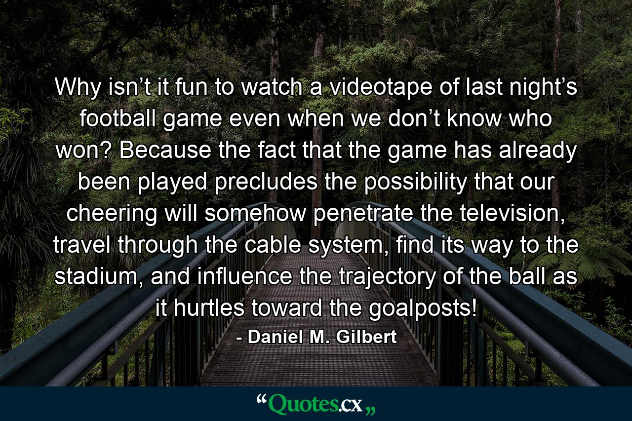 Why isn’t it fun to watch a videotape of last night’s football game even when we don’t know who won? Because the fact that the game has already been played precludes the possibility that our cheering will somehow penetrate the television, travel through the cable system, find its way to the stadium, and influence the trajectory of the ball as it hurtles toward the goalposts! - Quote by Daniel M. Gilbert