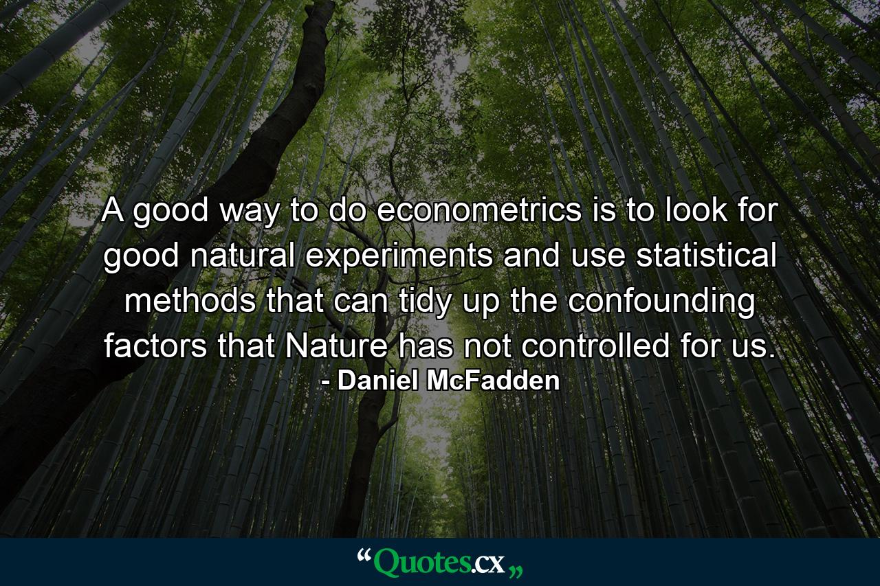 A good way to do econometrics is to look for good natural experiments and use statistical methods that can tidy up the confounding factors that Nature has not controlled for us. - Quote by Daniel McFadden