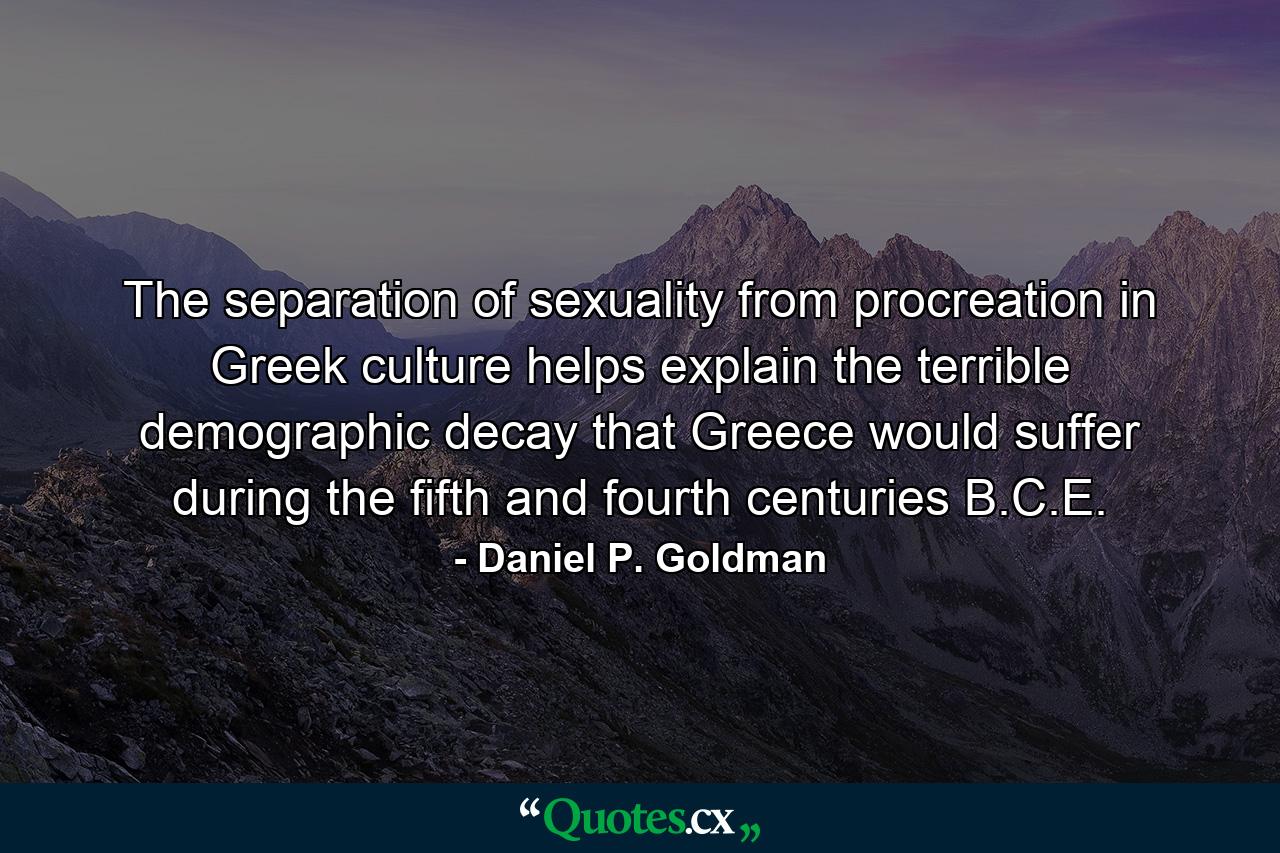 The separation of sexuality from procreation in Greek culture helps explain the terrible demographic decay that Greece would suffer during the fifth and fourth centuries B.C.E. - Quote by Daniel P. Goldman