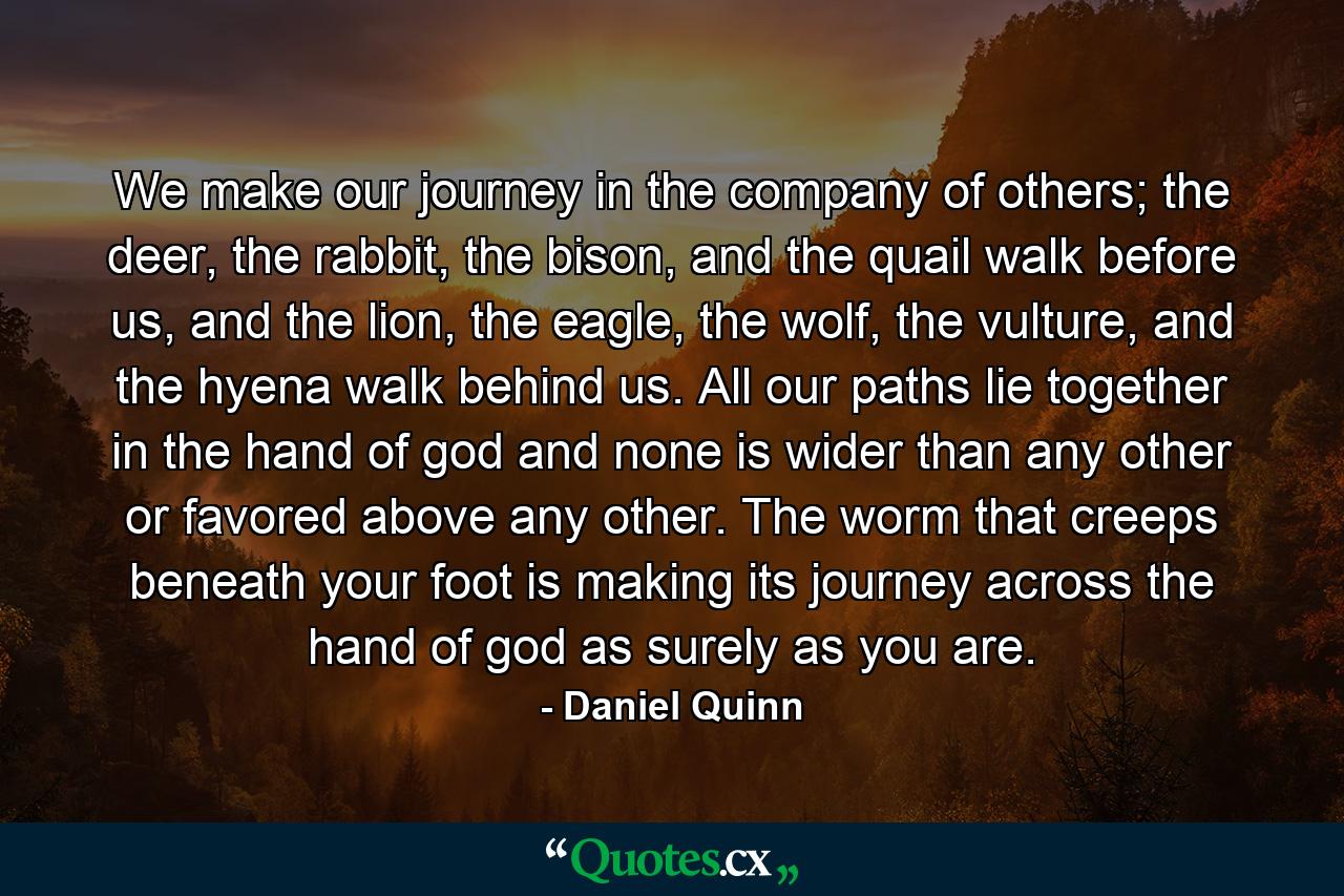 We make our journey in the company of others; the deer, the rabbit, the bison, and the quail walk before us, and the lion, the eagle, the wolf, the vulture, and the hyena walk behind us. All our paths lie together in the hand of god and none is wider than any other or favored above any other. The worm that creeps beneath your foot is making its journey across the hand of god as surely as you are. - Quote by Daniel Quinn