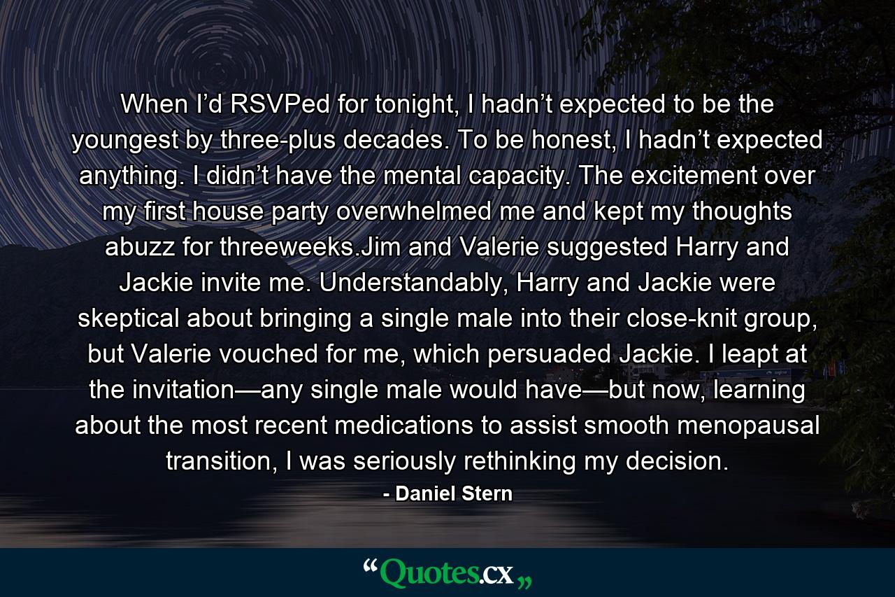 When I’d RSVPed for tonight, I hadn’t expected to be the youngest by three-plus decades. To be honest, I hadn’t expected anything. I didn’t have the mental capacity. The excitement over my first house party overwhelmed me and kept my thoughts abuzz for threeweeks.Jim and Valerie suggested Harry and Jackie invite me. Understandably, Harry and Jackie were skeptical about bringing a single male into their close-knit group, but Valerie vouched for me, which persuaded Jackie. I leapt at the invitation—any single male would have—but now, learning about the most recent medications to assist smooth menopausal transition, I was seriously rethinking my decision. - Quote by Daniel Stern