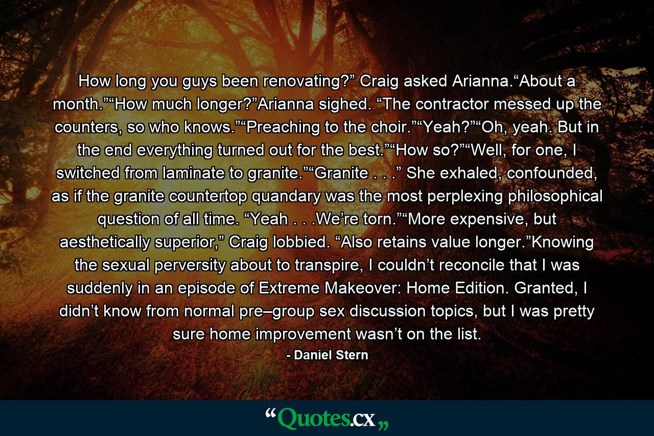 How long you guys been renovating?” Craig asked Arianna.“About a month.”“How much longer?”Arianna sighed. “The contractor messed up the counters, so who knows.”“Preaching to the choir.”“Yeah?”“Oh, yeah. But in the end everything turned out for the best.”“How so?”“Well, for one, I switched from laminate to granite.”“Granite . . .” She exhaled, confounded, as if the granite countertop quandary was the most perplexing philosophical question of all time. “Yeah . . .We’re torn.”“More expensive, but aesthetically superior,” Craig lobbied. “Also retains value longer.”Knowing the sexual perversity about to transpire, I couldn’t reconcile that I was suddenly in an episode of Extreme Makeover: Home Edition. Granted, I didn’t know from normal pre–group sex discussion topics, but I was pretty sure home improvement wasn’t on the list. - Quote by Daniel Stern