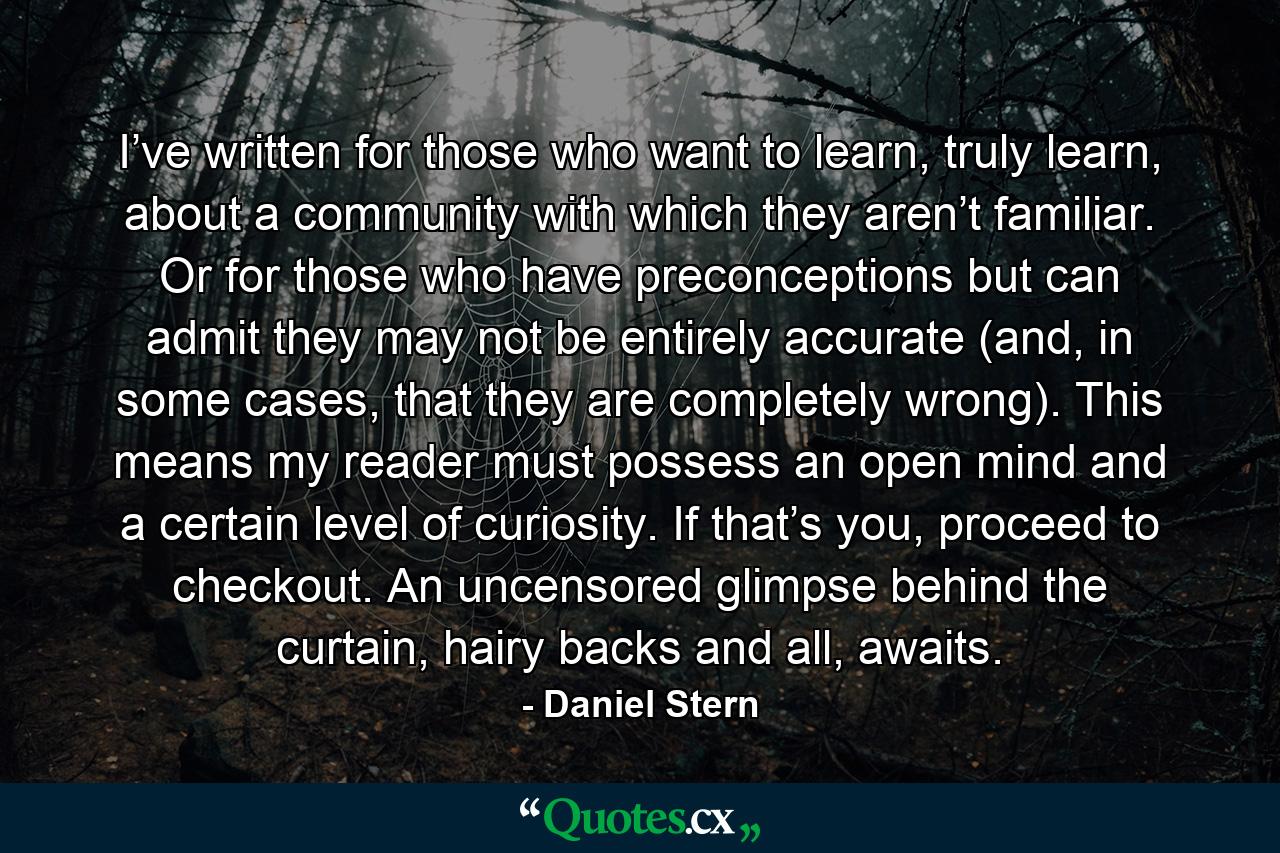 I’ve written for those who want to learn, truly learn, about a community with which they aren’t familiar. Or for those who have preconceptions but can admit they may not be entirely accurate (and, in some cases, that they are completely wrong). This means my reader must possess an open mind and a certain level of curiosity. If that’s you, proceed to checkout. An uncensored glimpse behind the curtain, hairy backs and all, awaits. - Quote by Daniel Stern