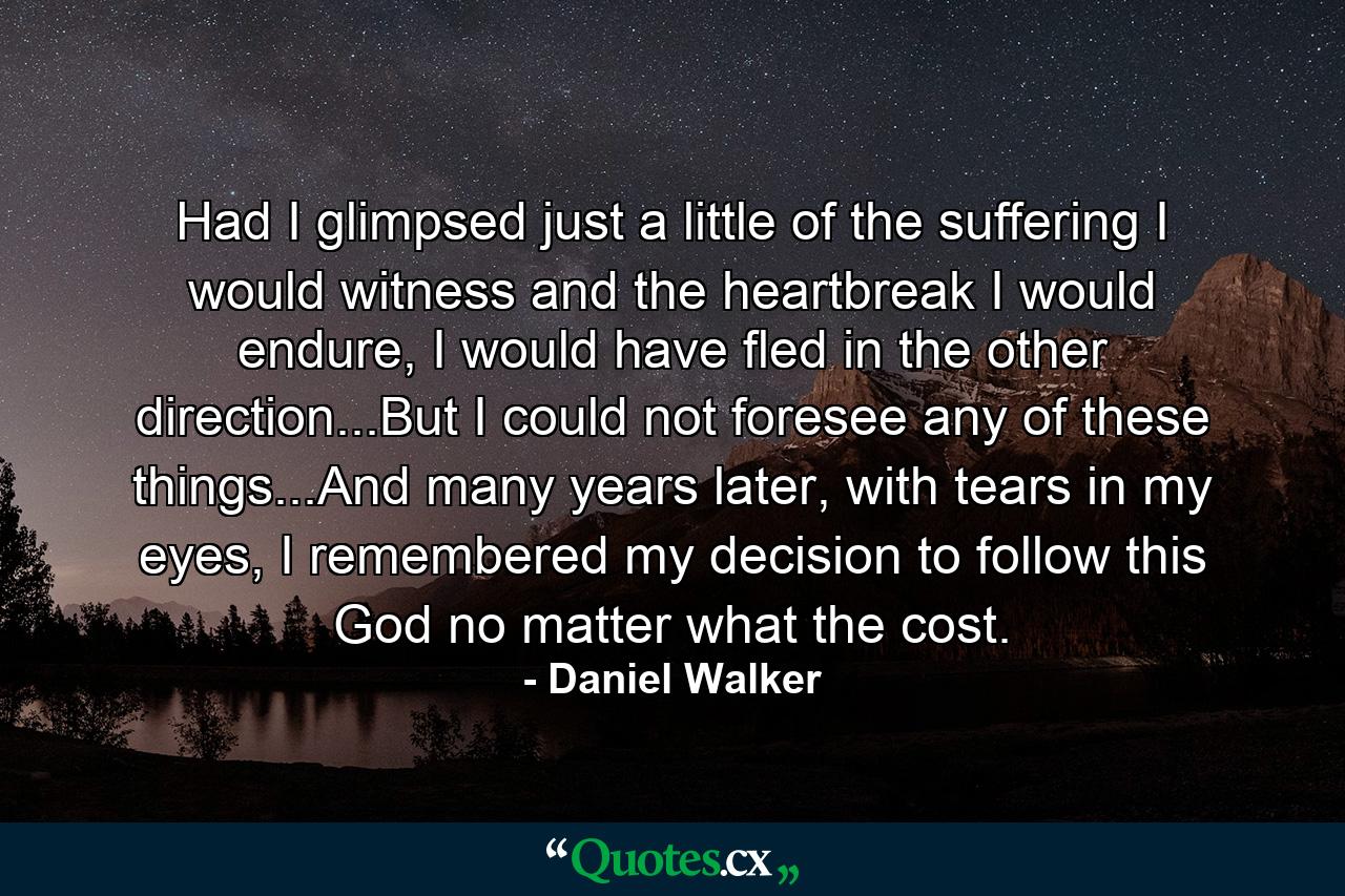 Had I glimpsed just a little of the suffering I would witness and the heartbreak I would endure, I would have fled in the other direction...But I could not foresee any of these things...And many years later, with tears in my eyes, I remembered my decision to follow this God no matter what the cost. - Quote by Daniel Walker