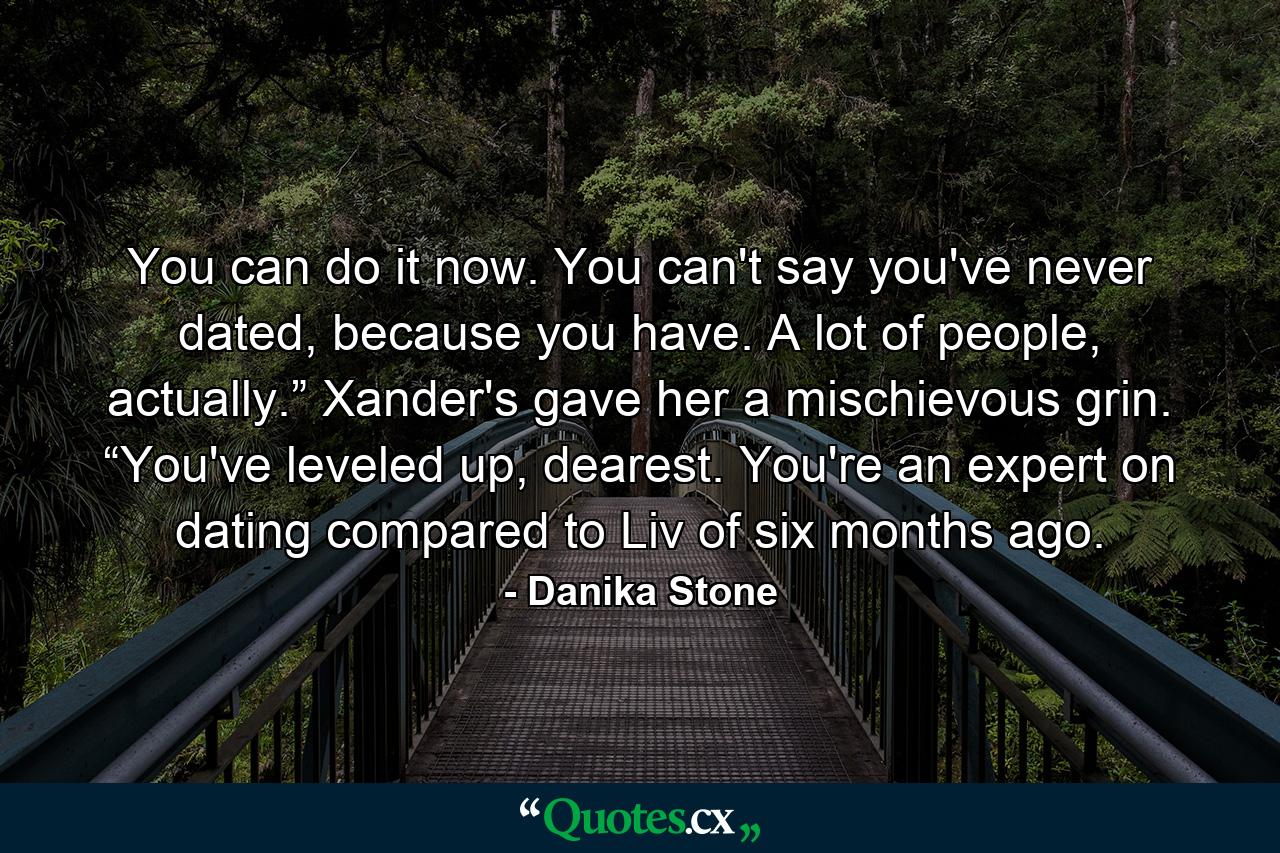 You can do it now. You can't say you've never dated, because you have. A lot of people, actually.” Xander's gave her a mischievous grin. “You've leveled up, dearest. You're an expert on dating compared to Liv of six months ago. - Quote by Danika Stone