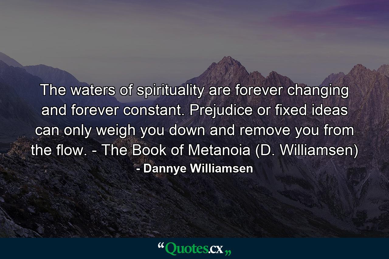 The waters of spirituality are forever changing and forever constant. Prejudice or fixed ideas can only weigh you down and remove you from the flow. - The Book of Metanoia (D. Williamsen) - Quote by Dannye Williamsen