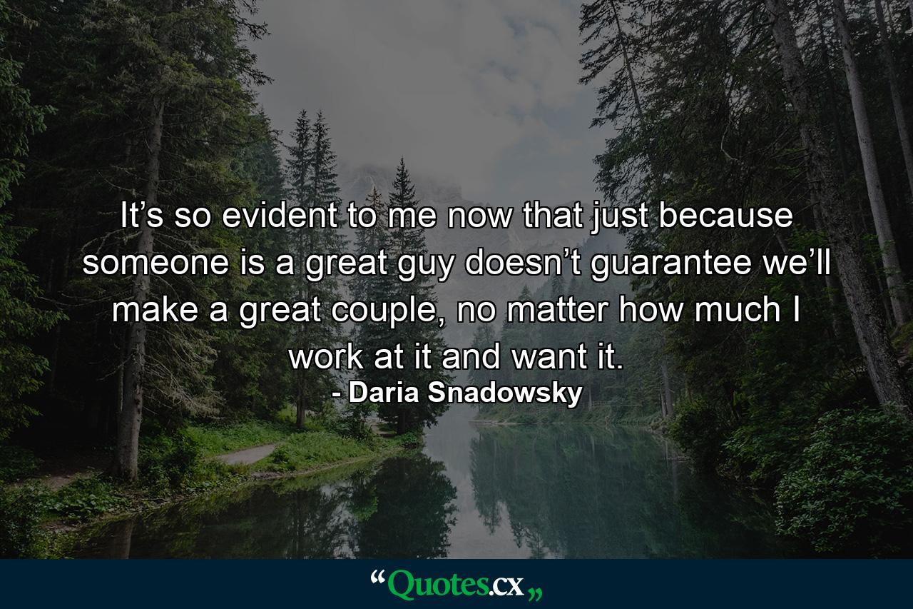 It’s so evident to me now that just because someone is a great guy doesn’t guarantee we’ll make a great couple, no matter how much I work at it and want it. - Quote by Daria Snadowsky