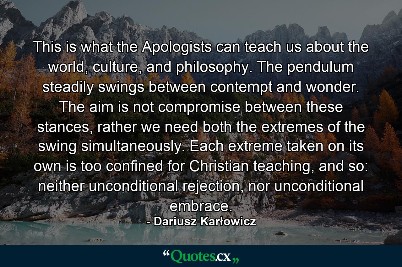 This is what the Apologists can teach us about the world, culture, and philosophy. The pendulum steadily swings between contempt and wonder. The aim is not compromise between these stances, rather we need both the extremes of the swing simultaneously. Each extreme taken on its own is too confined for Christian teaching, and so: neither unconditional rejection, nor unconditional embrace. - Quote by Dariusz Karłowicz