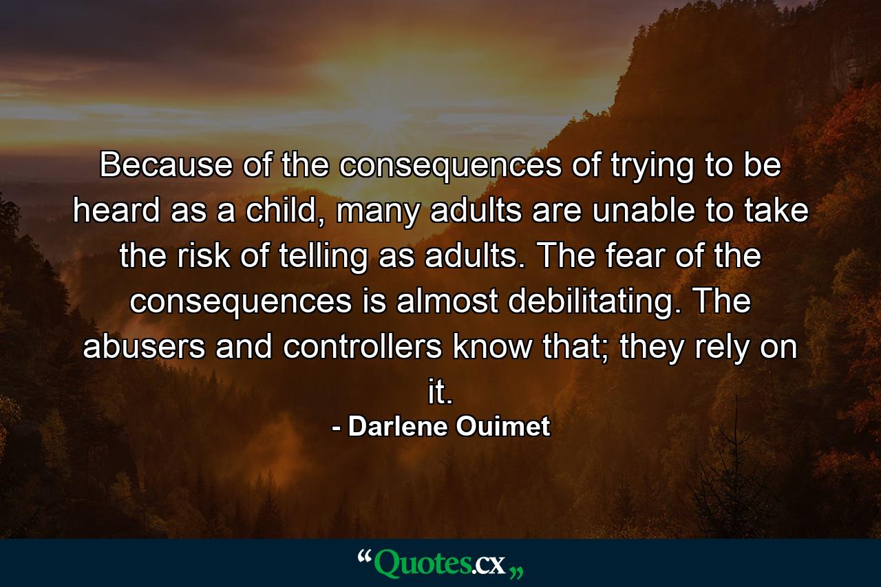 Because of the consequences of trying to be heard as a child, many adults are unable to take the risk of telling as adults. The fear of the consequences is almost debilitating. The abusers and controllers know that; they rely on it. - Quote by Darlene Ouimet