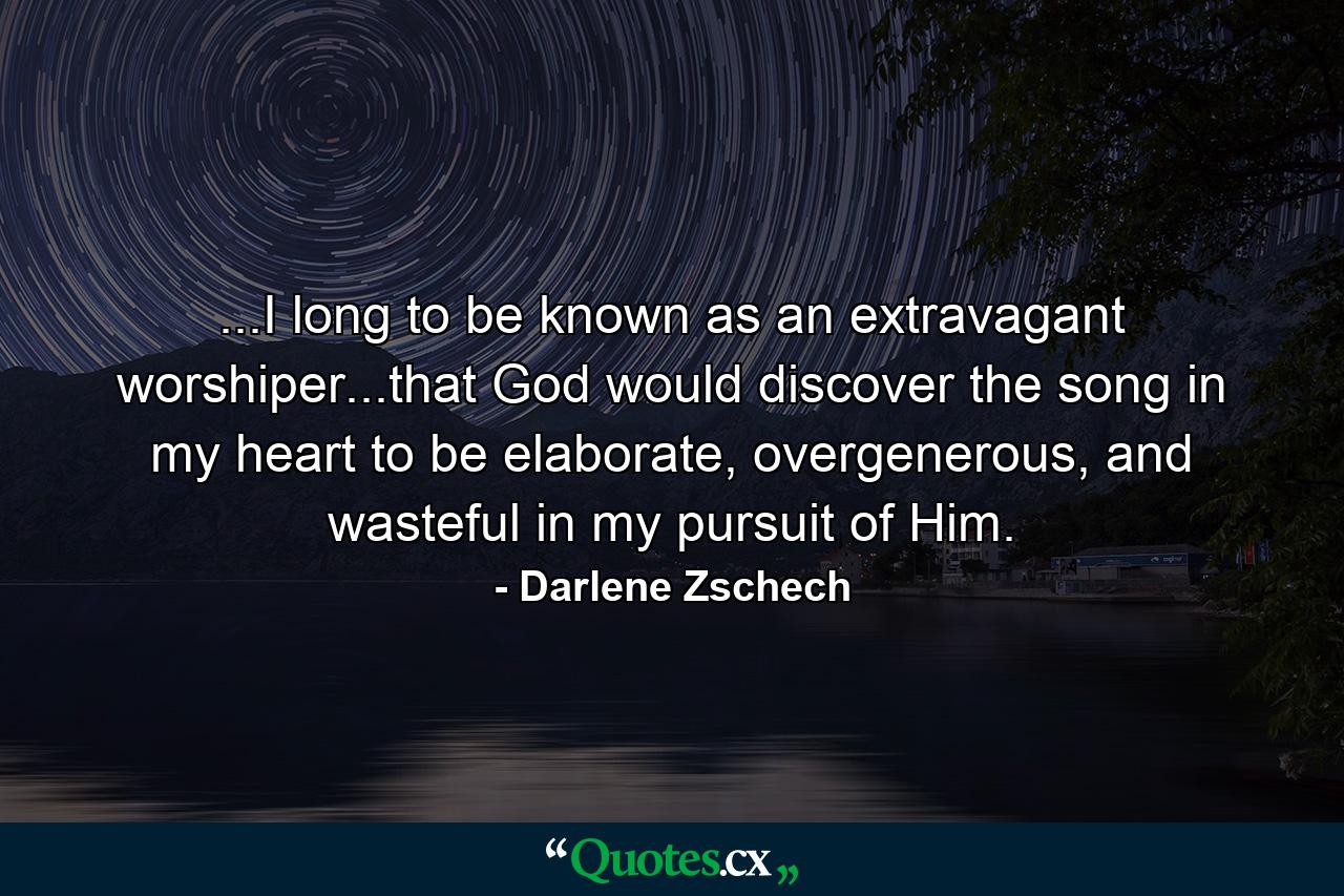 ...I long to be known as an extravagant worshiper...that God would discover the song in my heart to be elaborate, overgenerous, and wasteful in my pursuit of Him. - Quote by Darlene Zschech