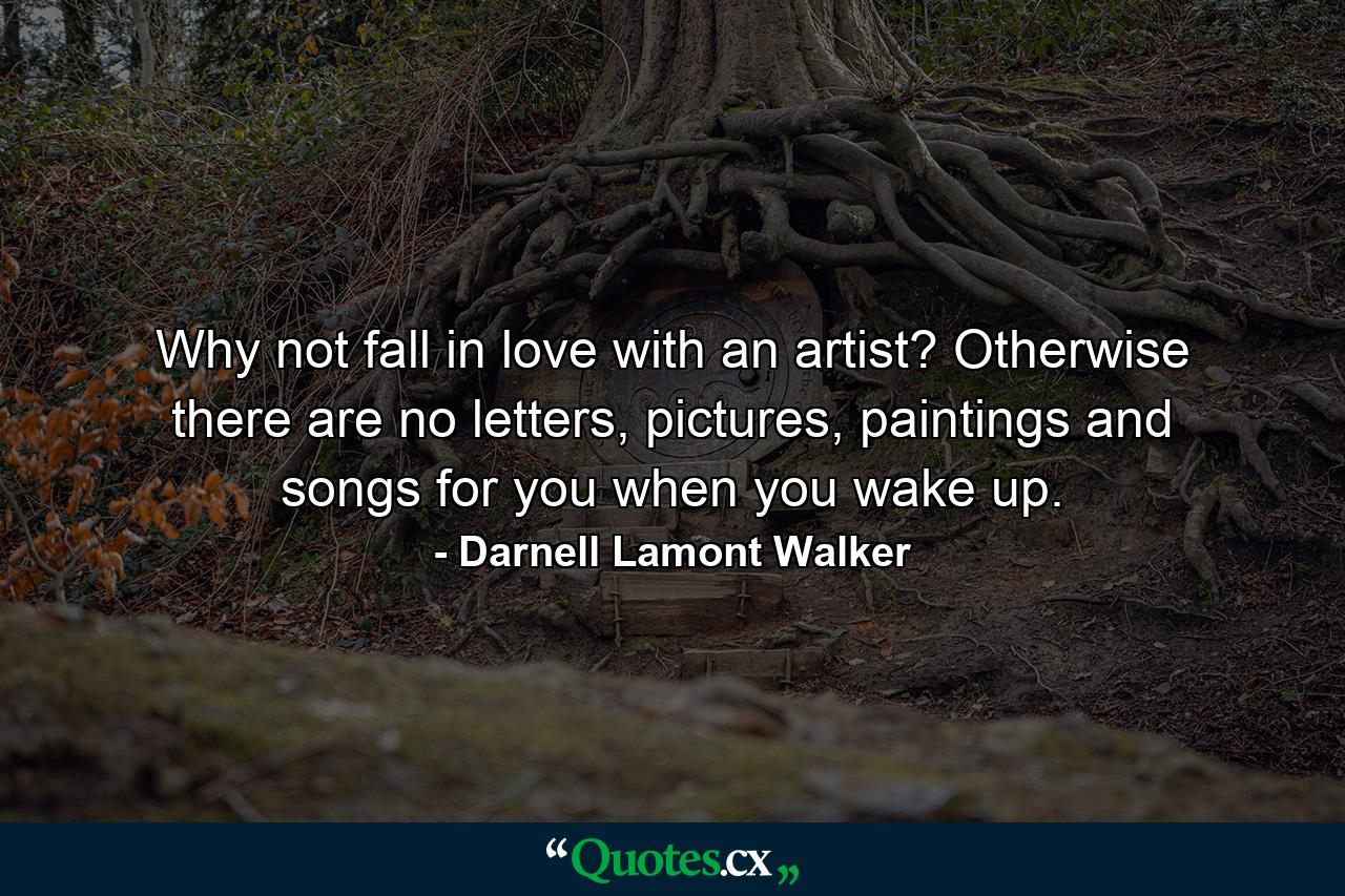 Why not fall in love with an artist? Otherwise there are no letters, pictures, paintings and songs for you when you wake up. - Quote by Darnell Lamont Walker