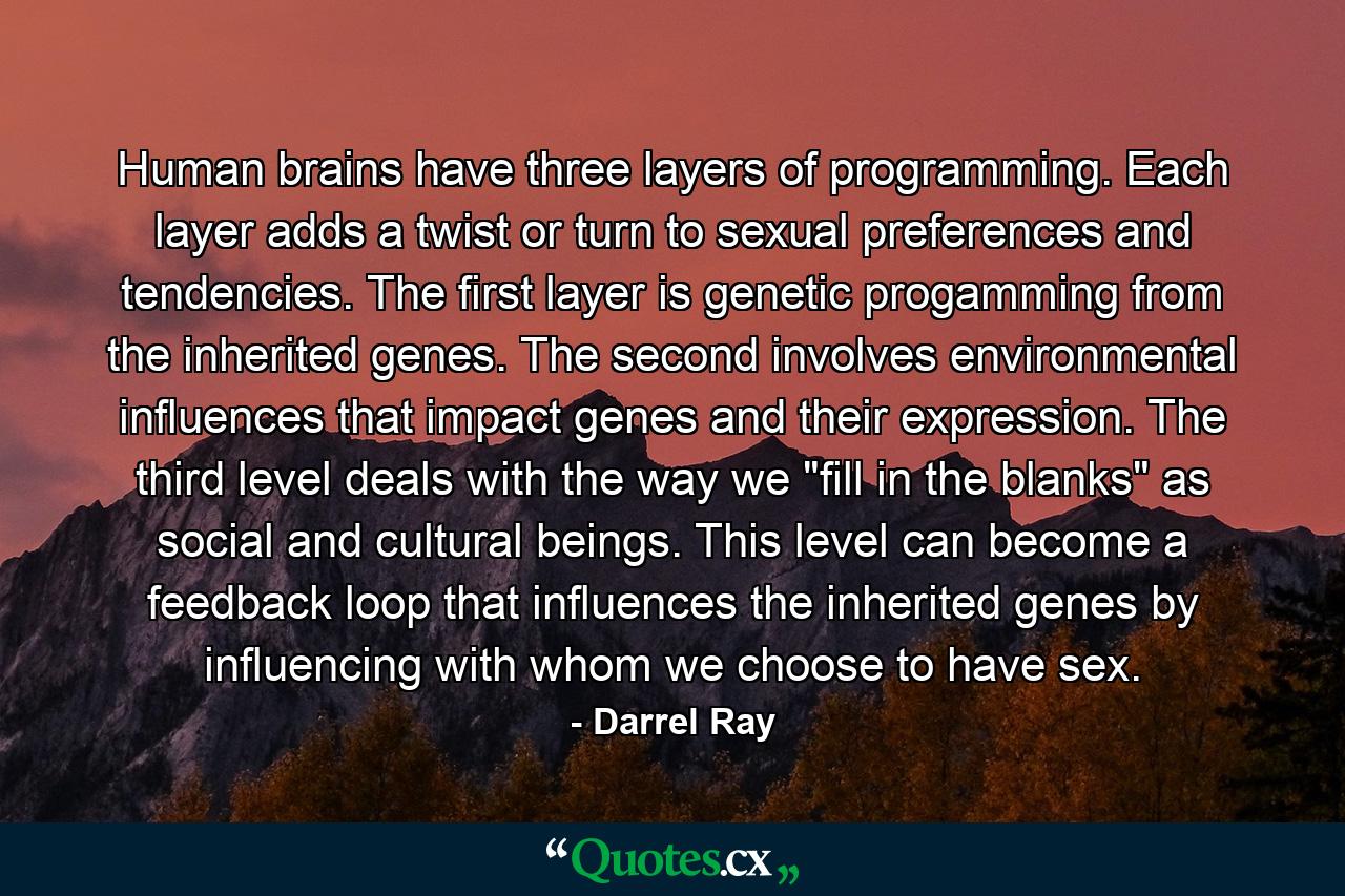 Human brains have three layers of programming. Each layer adds a twist or turn to sexual preferences and tendencies. The first layer is genetic progamming from the inherited genes. The second involves environmental influences that impact genes and their expression. The third level deals with the way we 