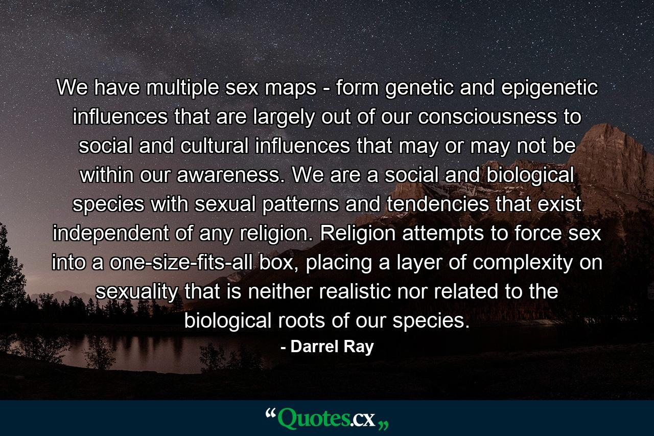 We have multiple sex maps - form genetic and epigenetic influences that are largely out of our consciousness to social and cultural influences that may or may not be within our awareness. We are a social and biological species with sexual patterns and tendencies that exist independent of any religion. Religion attempts to force sex into a one-size-fits-all box, placing a layer of complexity on sexuality that is neither realistic nor related to the biological roots of our species. - Quote by Darrel Ray