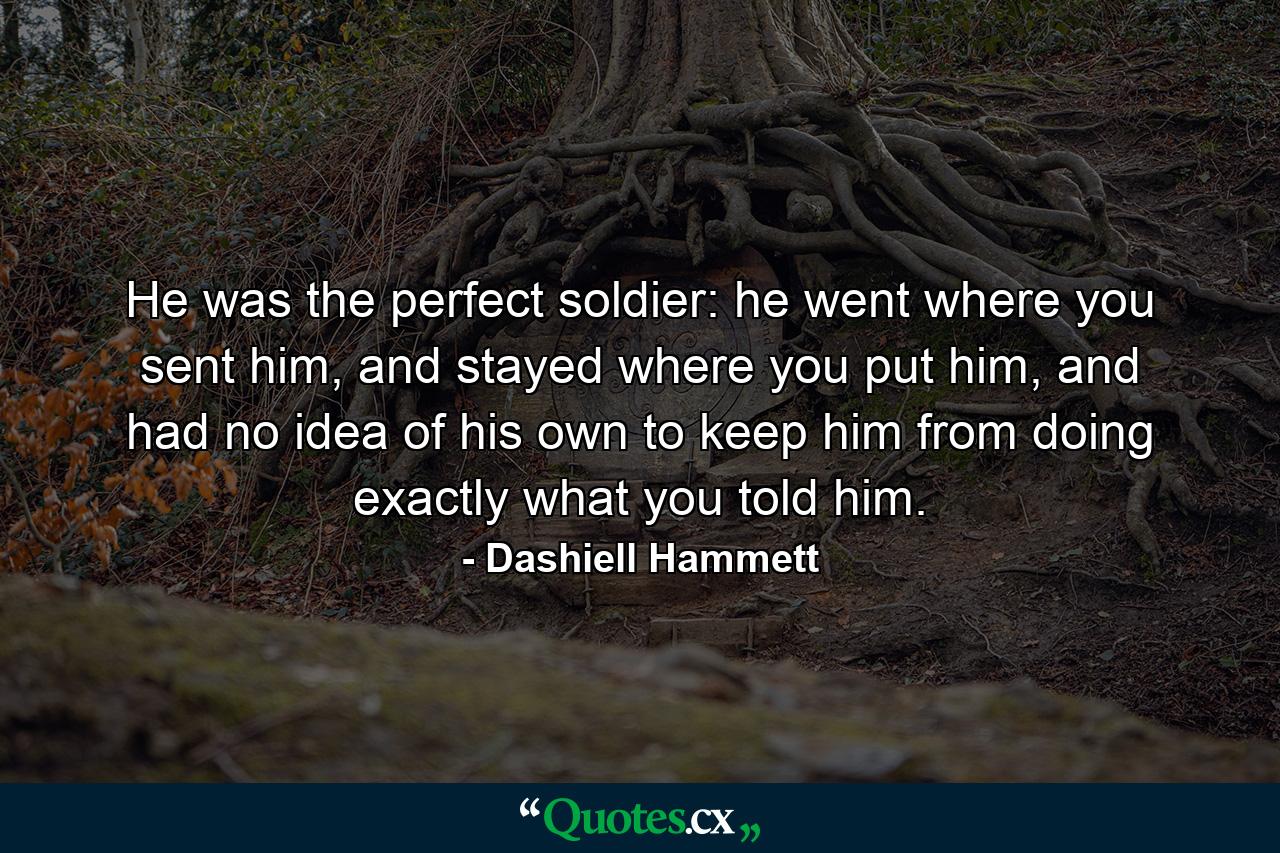 He was the perfect soldier: he went where you sent him, and stayed where you put him, and had no idea of his own to keep him from doing exactly what you told him. - Quote by Dashiell Hammett