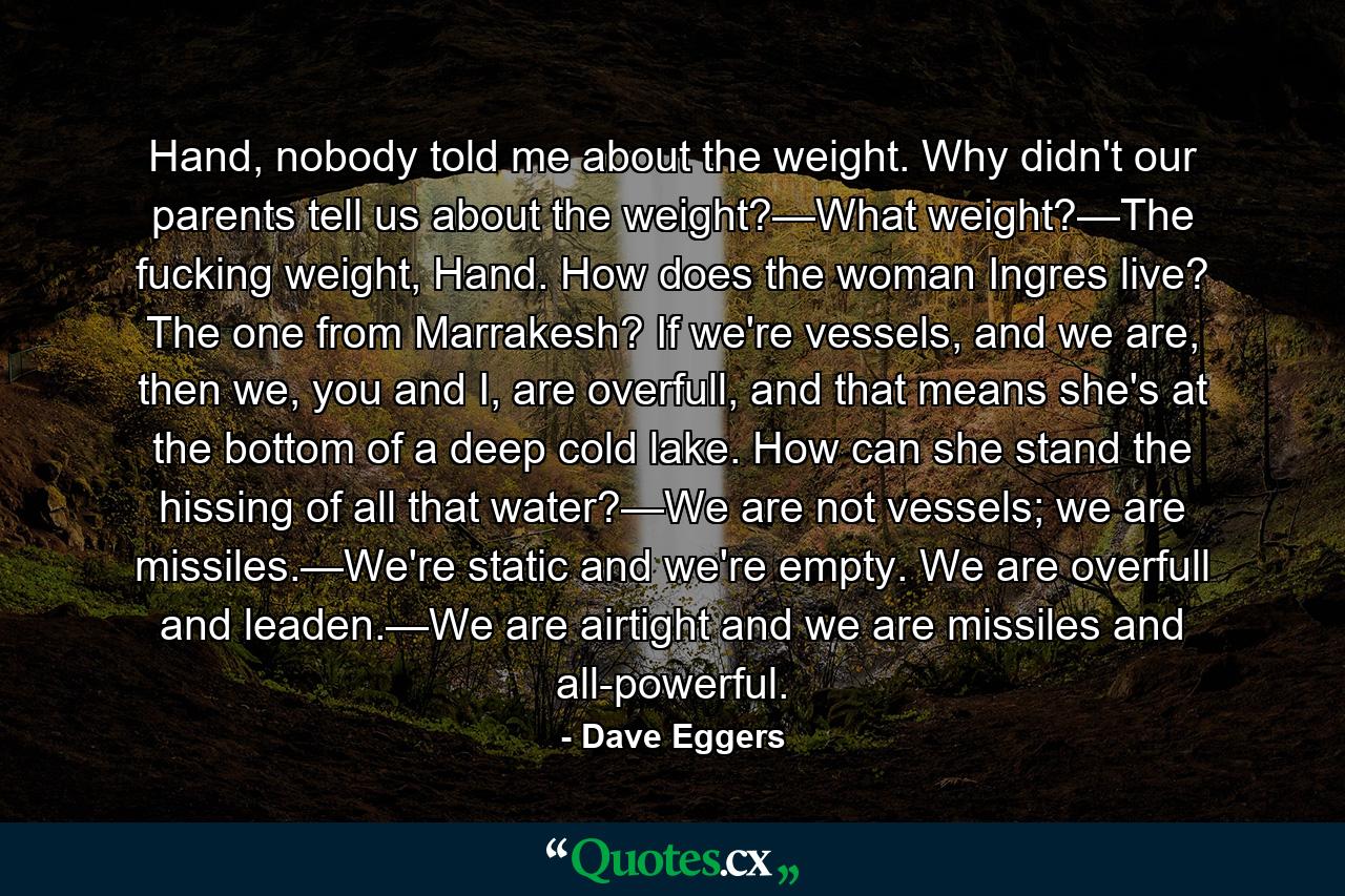 Hand, nobody told me about the weight. Why didn't our parents tell us about the weight?—What weight?—The fucking weight, Hand. How does the woman Ingres live? The one from Marrakesh? If we're vessels, and we are, then we, you and I, are overfull, and that means she's at the bottom of a deep cold lake. How can she stand the hissing of all that water?—We are not vessels; we are missiles.—We're static and we're empty. We are overfull and leaden.—We are airtight and we are missiles and all-powerful. - Quote by Dave Eggers