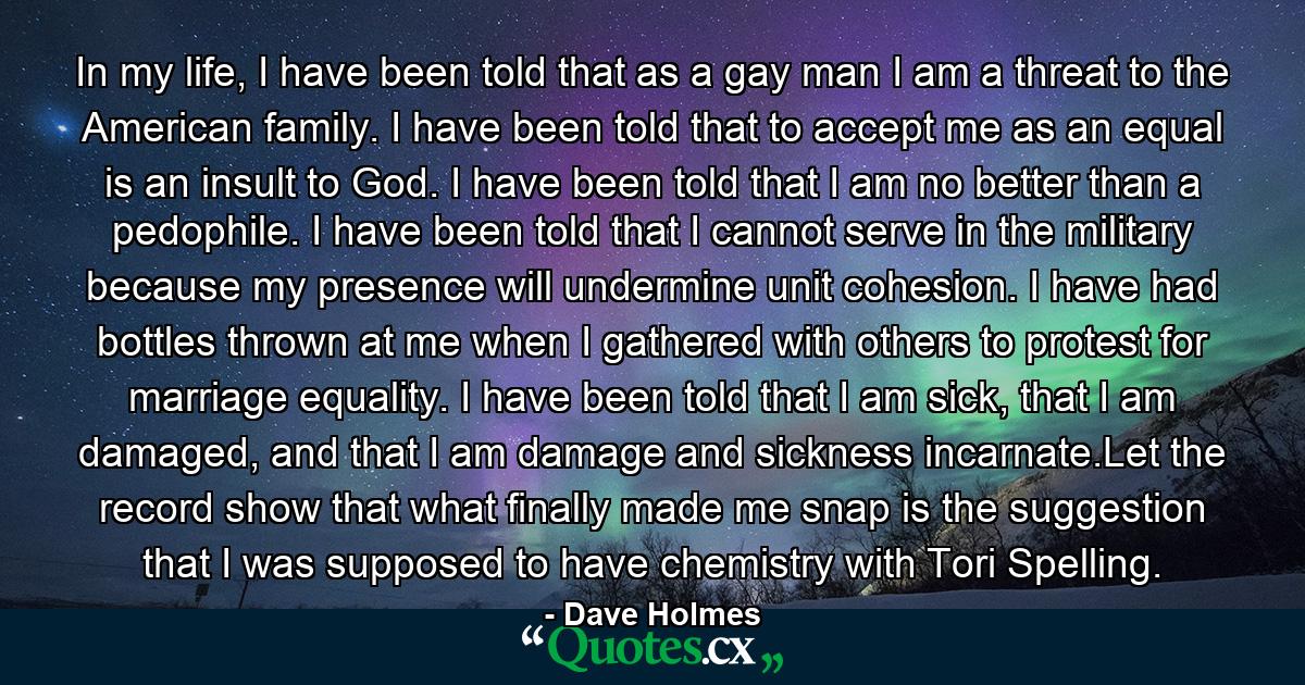 In my life, I have been told that as a gay man I am a threat to the American family. I have been told that to accept me as an equal is an insult to God. I have been told that I am no better than a pedophile. I have been told that I cannot serve in the military because my presence will undermine unit cohesion. I have had bottles thrown at me when I gathered with others to protest for marriage equality. I have been told that I am sick, that I am damaged, and that I am damage and sickness incarnate.Let the record show that what finally made me snap is the suggestion that I was supposed to have chemistry with Tori Spelling. - Quote by Dave Holmes