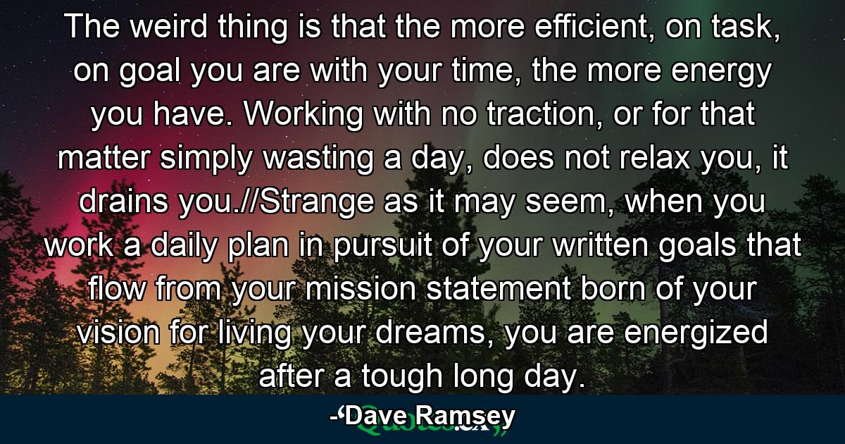 The weird thing is that the more efficient, on task, on goal you are with your time, the more energy you have. Working with no traction, or for that matter simply wasting a day, does not relax you, it drains you.//Strange as it may seem, when you work a daily plan in pursuit of your written goals that flow from your mission statement born of your vision for living your dreams, you are energized after a tough long day. - Quote by Dave Ramsey