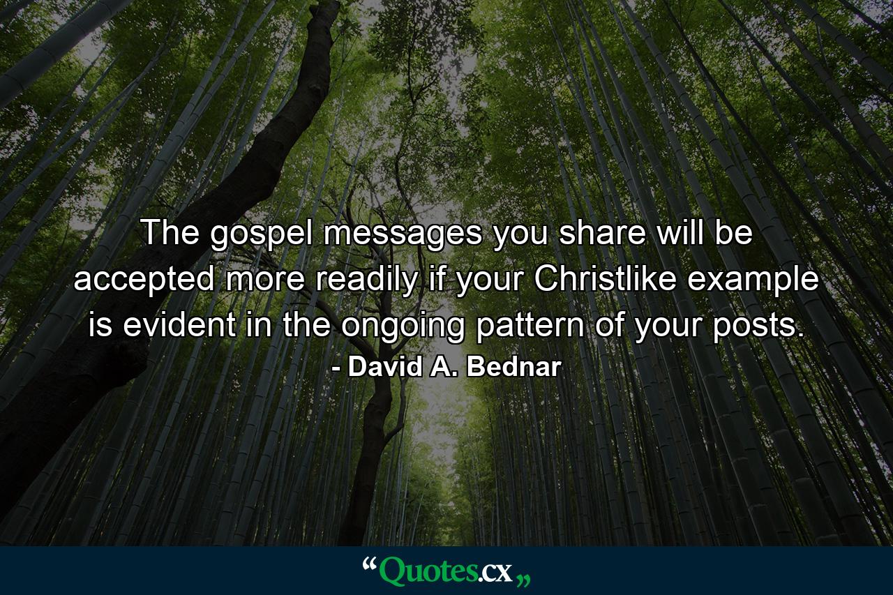 The gospel messages you share will be accepted more readily if your Christlike example is evident in the ongoing pattern of your posts. - Quote by David A. Bednar