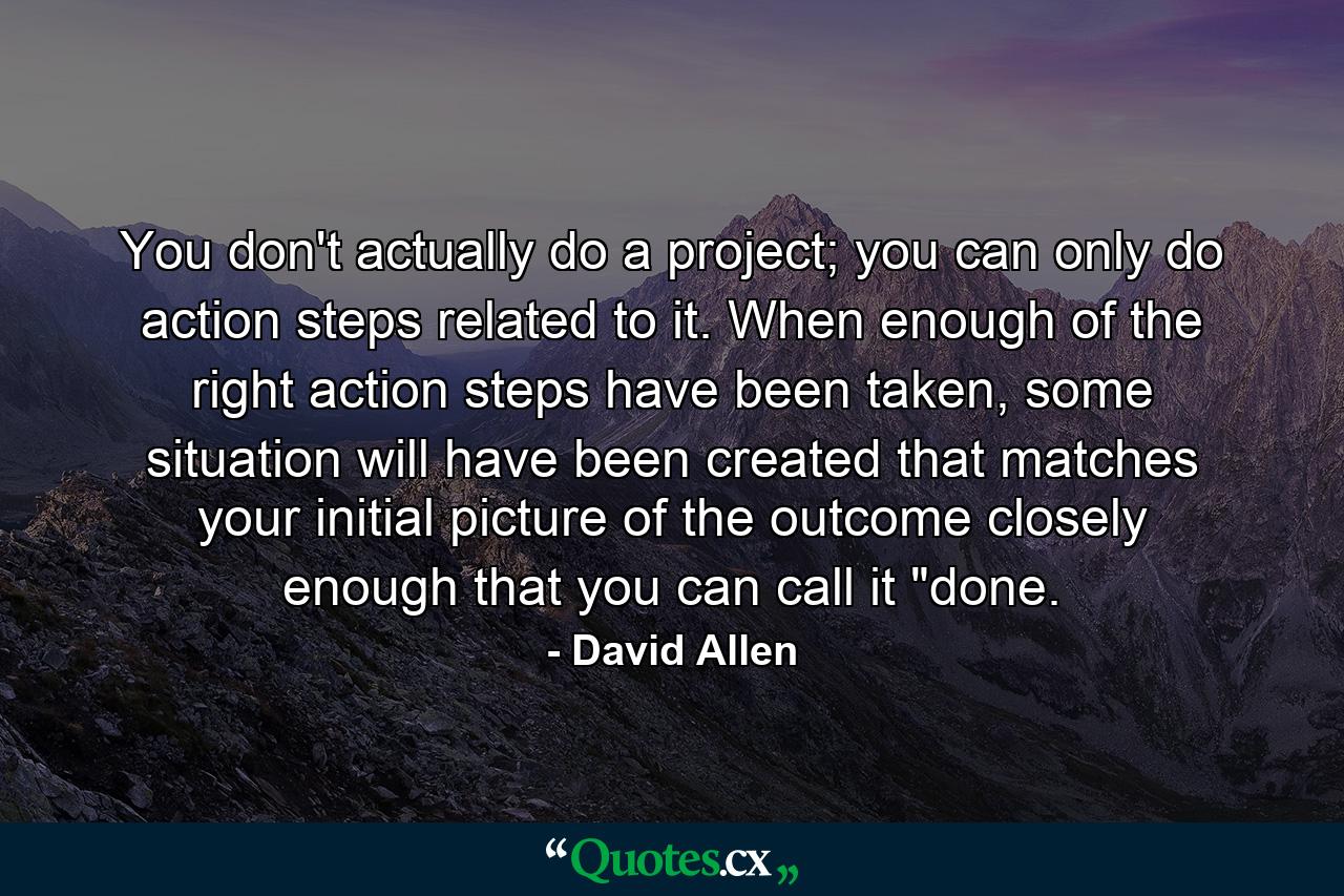 You don't actually do a project; you can only do action steps related to it. When enough of the right action steps have been taken, some situation will have been created that matches your initial picture of the outcome closely enough that you can call it 