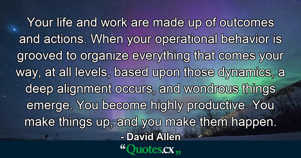 Your life and work are made up of outcomes and actions. When your operational behavior is grooved to organize everything that comes your way, at all levels, based upon those dynamics, a deep alignment occurs, and wondrous things emerge. You become highly productive. You make things up, and you make them happen. - Quote by David Allen