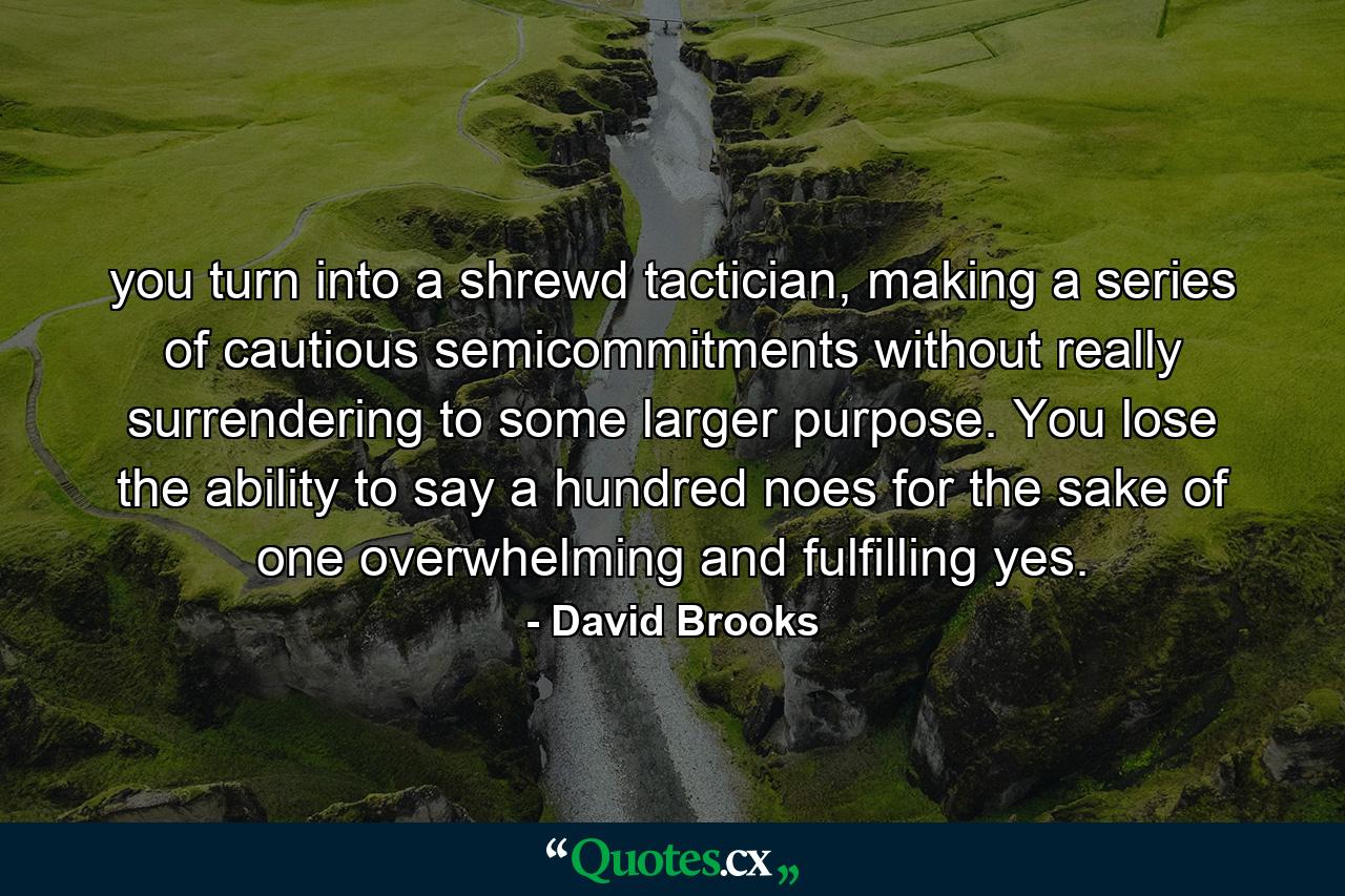 you turn into a shrewd tactician, making a series of cautious semicommitments without really surrendering to some larger purpose. You lose the ability to say a hundred noes for the sake of one overwhelming and fulfilling yes. - Quote by David Brooks