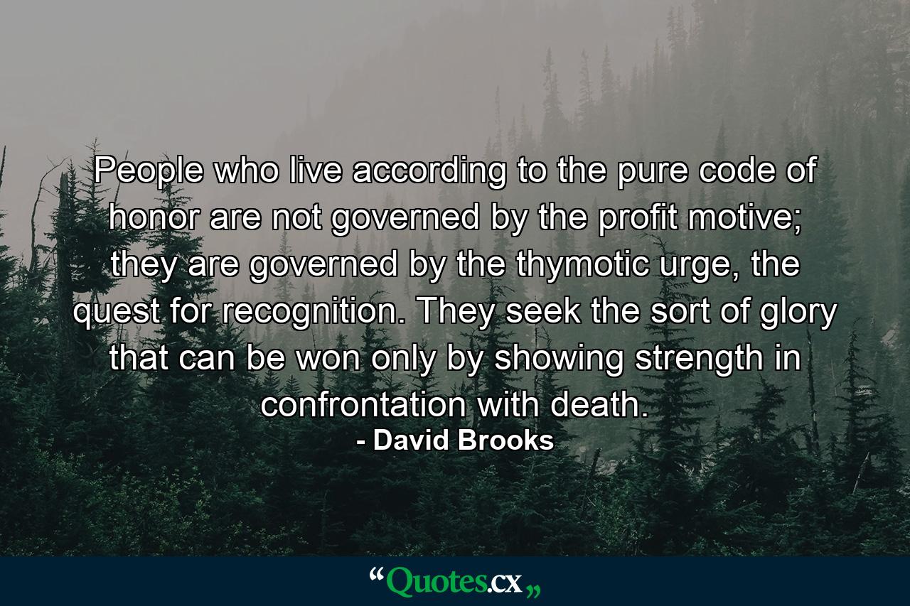 People who live according to the pure code of honor are not governed by the profit motive; they are governed by the thymotic urge, the quest for recognition. They seek the sort of glory that can be won only by showing strength in confrontation with death. - Quote by David Brooks