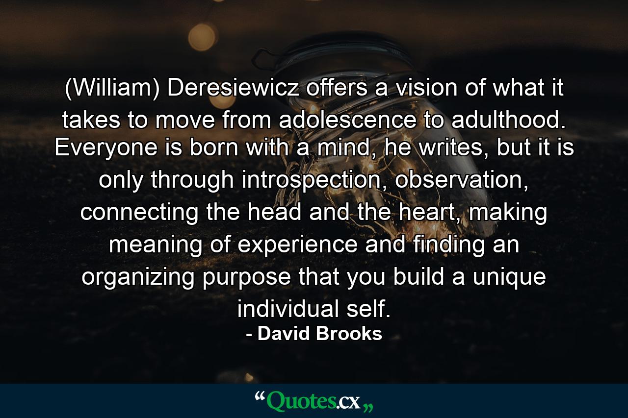 (William) Deresiewicz offers a vision of what it takes to move from adolescence to adulthood. Everyone is born with a mind, he writes, but it is only through introspection, observation, connecting the head and the heart, making meaning of experience and finding an organizing purpose that you build a unique individual self. - Quote by David Brooks