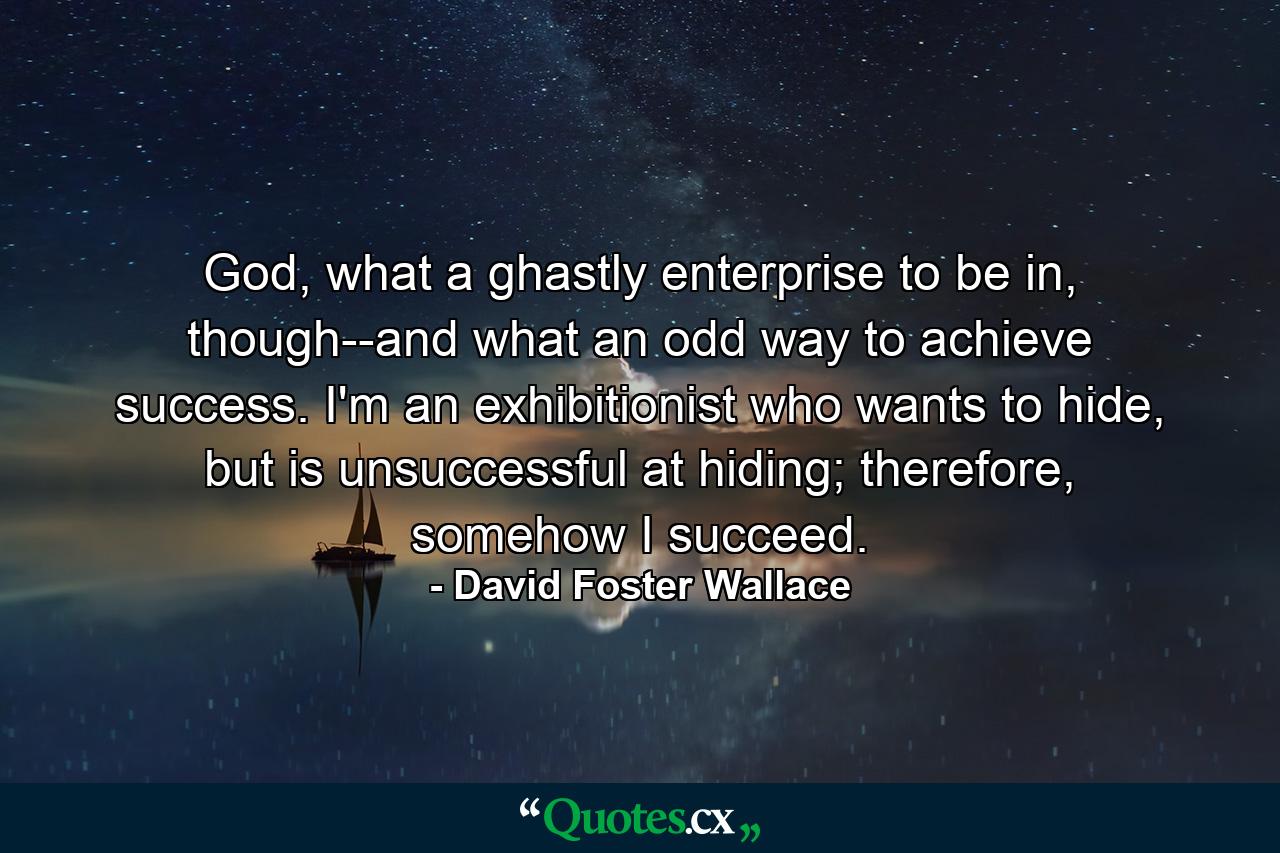 God, what a ghastly enterprise to be in, though--and what an odd way to achieve success. I'm an exhibitionist who wants to hide, but is unsuccessful at hiding; therefore, somehow I succeed. - Quote by David Foster Wallace