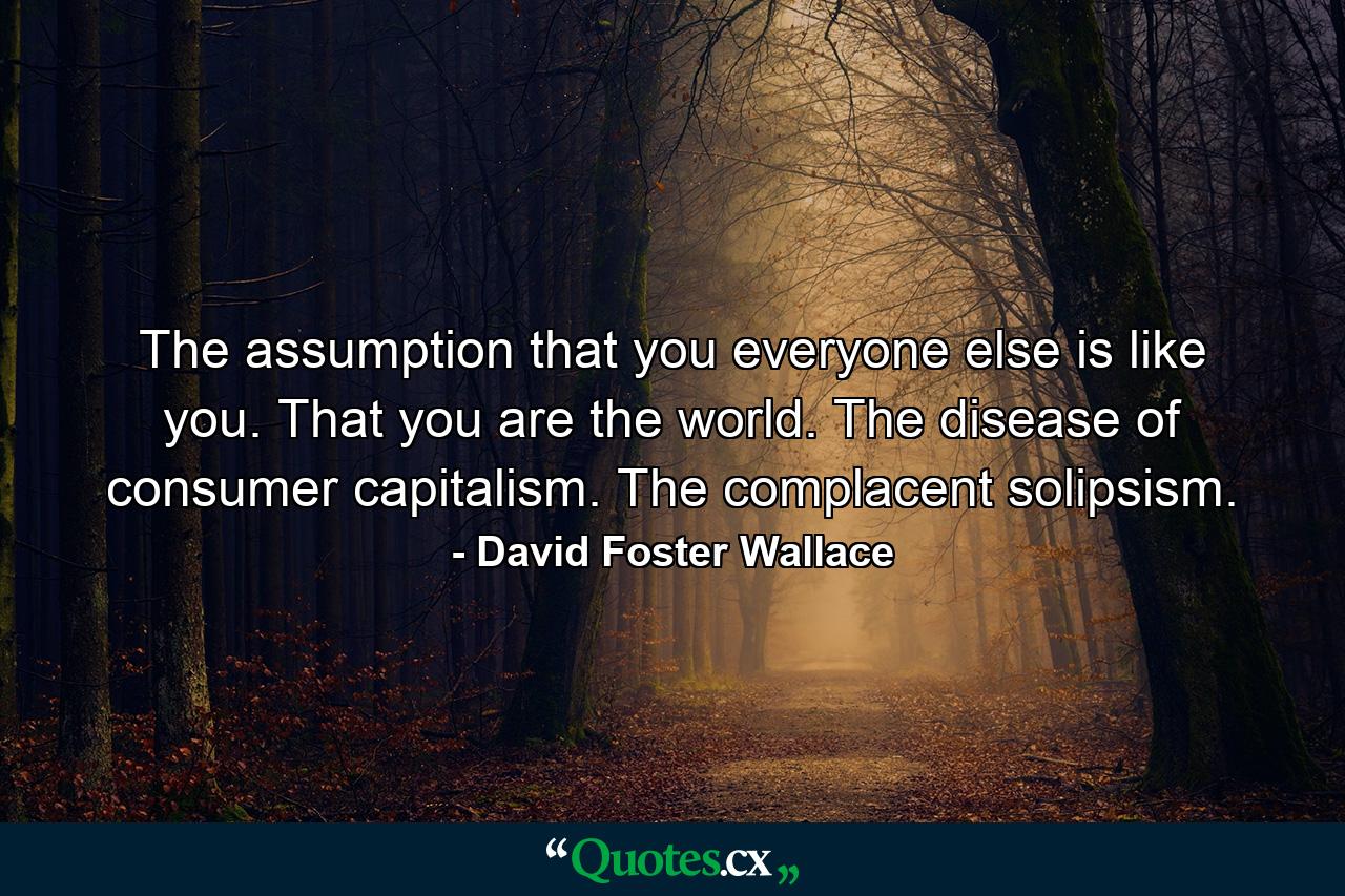 The assumption that you everyone else is like you. That you are the world. The disease of consumer capitalism. The complacent solipsism. - Quote by David Foster Wallace