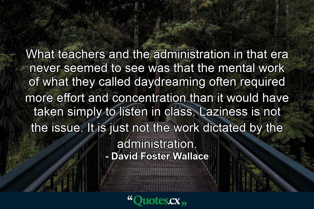 What teachers and the administration in that era never seemed to see was that the mental work of what they called daydreaming often required more effort and concentration than it would have taken simply to listen in class. Laziness is not the issue. It is just not the work dictated by the administration. - Quote by David Foster Wallace