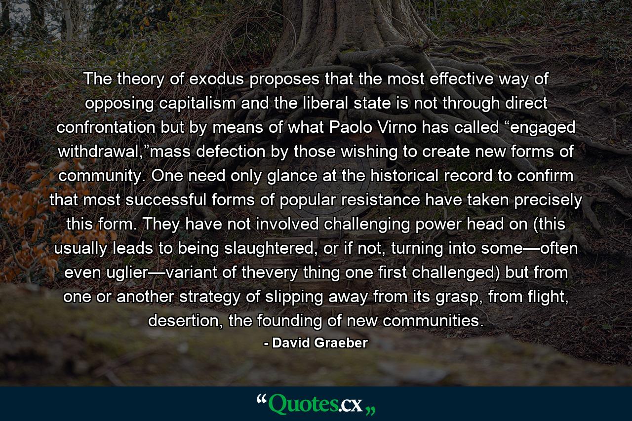 The theory of exodus proposes that the most effective way of opposing capitalism and the liberal state is not through direct confrontation but by means of what Paolo Virno has called “engaged withdrawal,”mass defection by those wishing to create new forms of community. One need only glance at the historical record to confirm that most successful forms of popular resistance have taken precisely this form. They have not involved challenging power head on (this usually leads to being slaughtered, or if not, turning into some—often even uglier—variant of thevery thing one first challenged) but from one or another strategy of slipping away from its grasp, from flight, desertion, the founding of new communities. - Quote by David Graeber