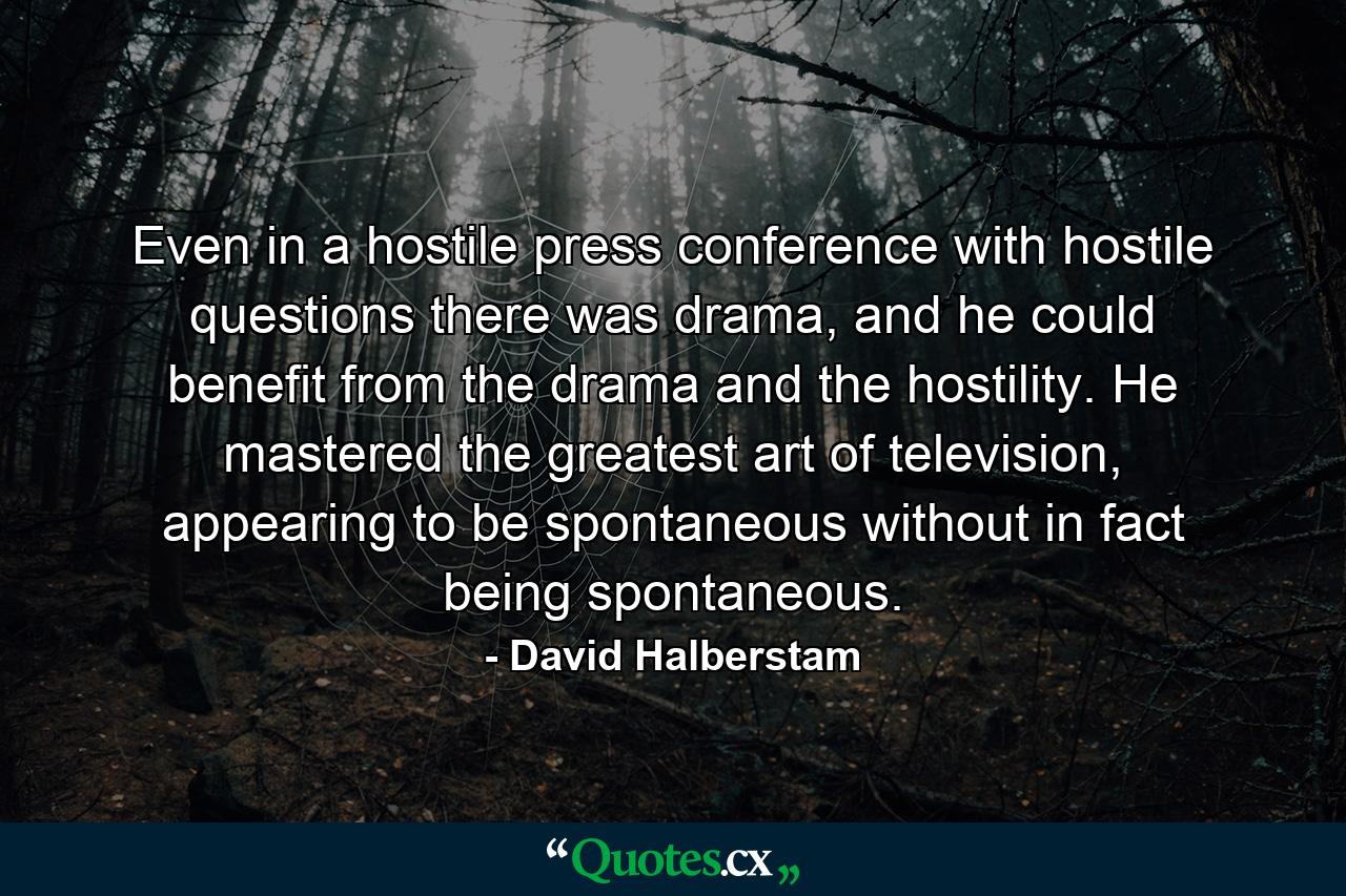 Even in a hostile press conference with hostile questions there was drama, and he could benefit from the drama and the hostility. He mastered the greatest art of television, appearing to be spontaneous without in fact being spontaneous. - Quote by David Halberstam