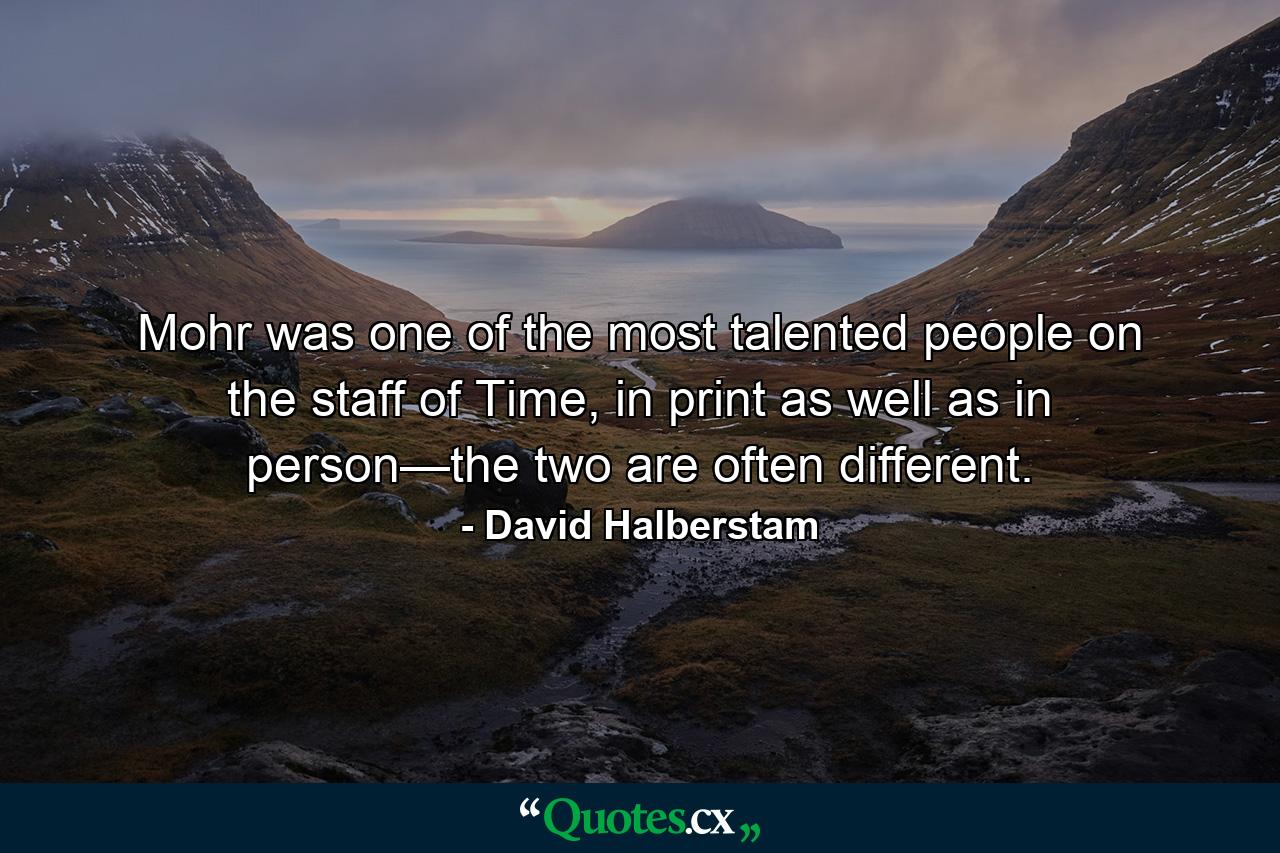 Mohr was one of the most talented people on the staff of Time, in print as well as in person—the two are often different. - Quote by David Halberstam