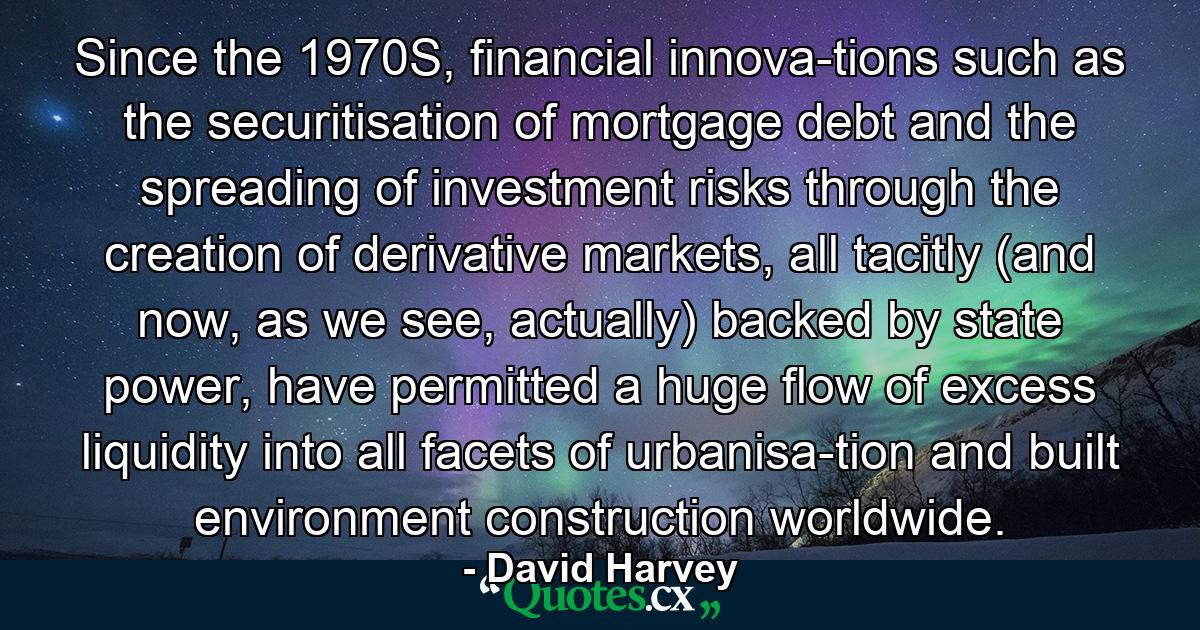 Since the 1970S, financial innova­tions such as the securitisation of mortgage debt and the spreading of investment risks through the creation of derivative markets, all tacitly (and now, as we see, actually) backed by state power, have permitted a huge flow of excess liquidity into all facets of urbanisa­tion and built environment construction worldwide. - Quote by David Harvey