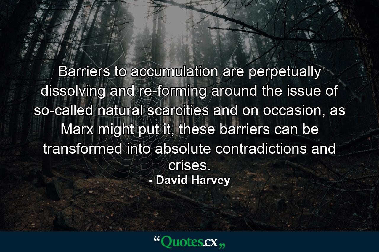 Barriers to accumulation are perpetually dissolving and re-forming around the issue of so-called natural scarcities and on occasion, as Marx might put it, these barriers can be transformed into absolute contradictions and crises. - Quote by David Harvey